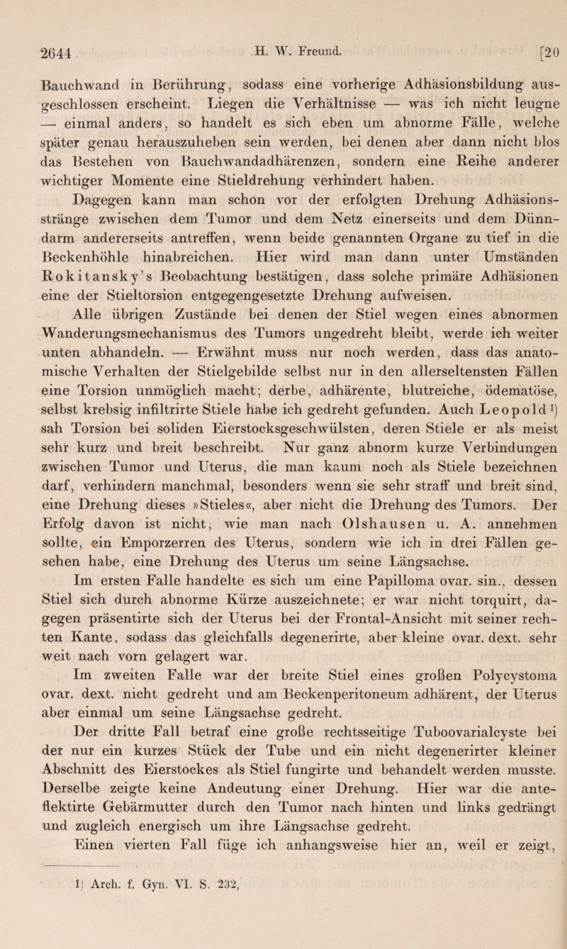 Bauchwand in Berührung, sodass eine vorherige Adhäsionsbildung aus¬ geschlossen erscheint. Liegen die Verhältnisse — was ich nicht leugne — einmal anders, so handelt es sich eben um abnorme Fälle, welche später genau herauszuheben sein werden, bei denen aber dann nicht blos das Bestehen von Bauchwandadhärenzen, sondern eine Reihe anderer wichtiger Momente eine Stieldrehung verhindert haben. Dagegen kann man schon vor der erfolgten Drehung Adhäsions¬ stränge zwischen dem Tumor und dem Netz einerseits und dem Dünn¬ darm andererseits antreffen, wenn beide genannten Organe zu tief in die Beckenhöhle hinabreichen. Hier wird man dann unter Umständen Rokitansky’s Beobachtung bestätigen, dass solche primäre Adhäsionen eine der Stieltorsion entgegengesetzte Drehung aufweisen. Alle übrigen Zustände bei denen der Stiel wegen eines abnormen Wanderungsmechanismus des Tumors ungedreht bleibt, werde ich weiter unten abhandeln. — Erwähnt muss nur noch werden, dass das anato¬ mische Verhalten der Stielgebilde selbst nur in den allerseltensten Fällen eine Torsion unmöglich macht; derbe, adhärente, blutreiche, ödematöse, selbst krebsig infiltrirte Stiele habe ich gedreht gefunden. Auch Leopold1) sah Torsion bei soliden Eierstocksgeschwülsten, deren Stiele er als meist sehr kurz und breit beschreibt. Nur ganz abnorm kurze Verbindungen zwischen Tumor und Uterus, die man kaum noch als Stiele bezeichnen darf, verhindern manchmal, besonders wenn sie sehr straff und breit sind, eine Drehung dieses »Stieles«, aber nicht die Drehung des Tumors. Der Erfolg davon ist nicht, wie man nach Olshausen u. A. annehmen sollte, ein Emporzerren des Uterus, sondern wie ich in drei Fällen ge¬ sehen habe, eine Drehung des Uterus um seine Längsachse. Im ersten Falle handelte es sich um eine Papilioma ovar. sin., dessen Stiel sich durch abnorme Kürze auszeichnete; er war nicht torquirt, da¬ gegen präsentirte sich der Uterus bei der Frontal-Ansicht mit seiner rech¬ ten Kante, sodass das gleichfalls degenerirte, aber kleine ovar. dext. sehr weit nach vorn gelagert war. Im zweiten Falle war der breite Stiel eines großen Polycystoma ovar. dext. nicht gedreht und am Beckenperitoneum adhärent, der Uterus aber einmal um seine Längsachse gedreht. Der dritte Fall betraf eine große rechtsseitige Tuboovarialcyste bei der nur ein kurzes Stück der Tube und ein nicht degenerirter kleiner Abschnitt des Eierstockes als Stiel fungirte und behandelt werden musste. Derselbe zeigte keine Andeutung einer Drehung. Hier war die ante- flektirte Gebärmutter durch den Tumor nach hinten und links gedrängt und zugleich energisch um ihre Längsachse gedreht. Einen vierten Fall füge ich anhangsweise hier an, weil er zeigt, 1) Arch. f. Gyn. VI. S. 232,