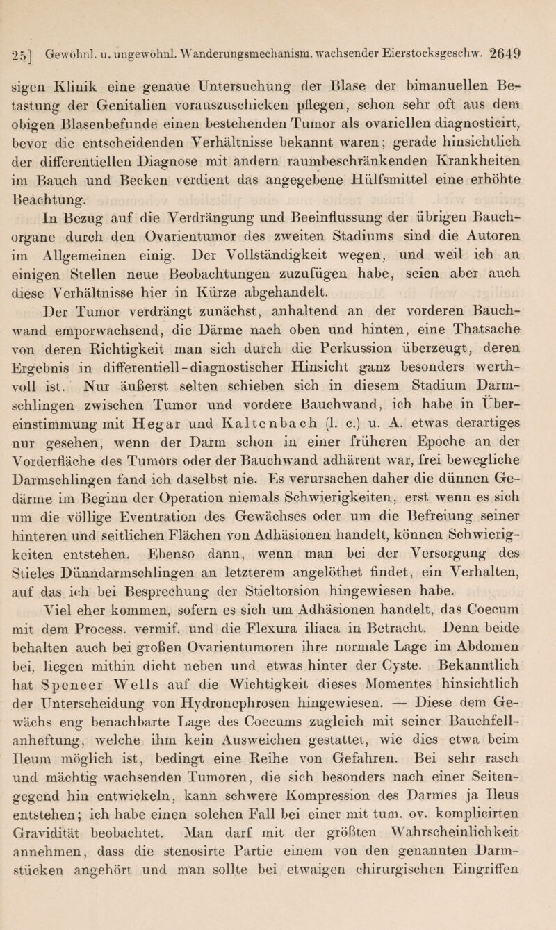 sigen Klinik eine genaue Untersuchung der Blase der bimanuellen Be¬ tastung der Genitalien vorauszuschicken pflegen, schon sehr oft aus dem obigen Blasenbefunde einen bestehenden Tumor als ovariellen diagnosticirt, bevor die entscheidenden Verhältnisse bekannt waren; gerade hinsichtlich der differentiellen Diagnose mit andern raumbeschränkenden Krankheiten im Bauch und Becken verdient das angegebene Hülfsmittel eine erhöhte Beachtung. In Bezug auf die Verdrängung und Beeinflussung der übrigen Bauch¬ organe durch den Ovarientumor des zweiten Stadiums sind die Autoren im Allgemeinen einig. Der Vollständigkeit wegen, und weil ich an einigen Stellen neue Beobachtungen zuzufügen habe, seien aber auch diese Verhältnisse hier in Kürze abgehandelt. Der Tumor verdrängt zunächst, anhaltend an der vorderen Bauch¬ wand emporwachsend, die Därme nach oben und hinten, eine Tha.tsache von deren Richtigkeit man sich durch die Perkussion überzeugt, deren Ergebnis in differentiell-diagnostischer Hinsicht ganz besonders werth¬ voll ist. Nur äußerst selten schieben sich in diesem Stadium Darm¬ schlingen zwischen Tumor und vordere Bauchwand, ich habe in Über¬ einstimmung mit Hegar und Kaltenbach (1. c.) u. A. etw~as derartiges nur gesehen, wenn der Darm schon in einer früheren Epoche an der Vorderfläche des Tumors oder der Bauchwand adhärent war, frei bewegliche Darmschlingen fand ich daselbst nie. Es verursachen daher die dünnen Ge¬ därme im Beginn der Operation niemals Schwierigkeiten, erst wenn es sich um die völlige Eventration des Gewächses oder um die Befreiung seiner hinteren und seitlichen Flächen von Adhäsionen handelt, können Schwierig¬ keiten entstehen. Ebenso dann, wenn man bei der Versorgung des Stieles Dünndarmschlingen an letzterem angelöthet findet, ein Verhalten, auf das ich bei Besprechung der Stieltorsion hingewiesen habe. Viel eher kommen, sofern es sich um Adhäsionen handelt, das Coecum mit dem Process. vermif. und die Flexura iliaca in Betracht. Denn beide behalten auch bei großen Ovarientumoren ihre normale Lage im Abdomen bei, liegen mithin dicht neben und etwas hinter der Cyste. Bekanntlich hat Spencer Wells auf die Wichtigkeit dieses Momentes hinsichtlich der Unterscheidung von Hydronephrosen hingewiesen. — Diese dem Ge¬ wächs eng benachbarte Lage des Coecums zugleich mit seiner Bauchfell¬ anheftung, welche ihm kein Ausweichen gestattet, wie dies etwa beim Ileum möglich ist, bedingt eine Reihe von Gefahren. Bei sehr rasch und mächtig wachsenden Tumoren, die sich besonders nach einer Seiten¬ gegend hin entwickeln, kann schwere Kompression des Darmes ja Ileus entstehen; ich habe einen solchen Fall bei einer mit tum. ov. komplicirten Gravidität beobachtet. Man darf mit der größten Wahrscheinlichkeit annehmen, dass die stenosirte Partie einem von den genannten Darm¬ stücken angehört und man sollte bei etwaigen chirurgischen Eingriffen