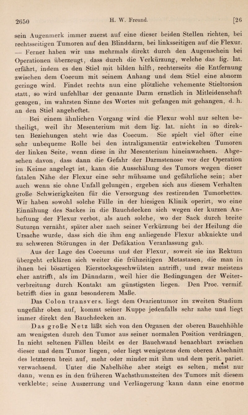 sein Augenmerk immer zuerst auf eine dieser beiden Stellen richten, bei rechtsseitigen Tumoren auf den Blinddarm, bei linksseitigen auf die Flexur. _ Ferner haben wir uns mehrmals direkt durch den Augenschein bei Operationen überzeugt, dass durch die Verkürzung, welche das lig. lat. erfährt, indem es den Stiel mit bilden hilft, rechterseits die Entfernung zwischen dem Coecum mit seinem Anhang und dem Stiel eine abnorm geringe wird. Findet rechts nun eine plötzliche vehemente Stieltorsion statt, so wird unfehlbar der genannte Darm ernstlich in Mitleidenschaft gezogen, im wahrsten Sinne des Wortes mit gefangen mit gehangen, d. h. an den Stiel angeheftet. Bei einem ähnlichen Vorgang wird die Flexur wohl nur selten be¬ theiligt, weil ihr Mesenterium mit dem lig. lat. nicht in so direk¬ ten Beziehungen steht wie das Coecum. Sie spielt viel öfter eine sehr unbequeme Rolle bei den intraligamentär entwickelten Tumoren der linken Seite, wenn diese in ihr Mesenterium hinein wachsen. Abge¬ sehen davon, dass dann die Gefahr der Darmstenose vor der Operation im Keime angelegt ist, kann die Ausschälung des Tumors wegen dieser fatalen Nähe der Flexur eine sehr mühsame und gefährliche sein; aber auch wenn sie ohne Unfall gelungen, ergeben sich aus diesem Verhalten große Schwierigkeiten für die Versorgung des restirenden Tumorbettes. Wir haben sowohl solche Fälle in der hiesigen Klinik operirt, wo eine Einnähung des Sackes in die Bauchdecken sich wegen der kurzen An¬ heftung der Flexur verbot, als auch solche, wo der Sack durch breite Suturen vernäht, später aber nach seiner Verkürzung bei der Heilung die Ursache wurde, dass sich die ihm eng anliegende Flexur abknickte und zu schweren Störungen in der Defäkation Veranlassung gab. Aus der Lage des Coecums und der Flexur, soweit sie ins Rektum übergeht erklären sich weiter die frühzeitigen Metastasen, die man in ihnen bei bösartigen Eierstocksgeschwülsten antrifft, und zwar meistens eher antrifft, als im Dünndarm, weil hier die Bedingungen der Weiter¬ verbreitung durch Kontakt am günstigsten liegen. Den Proc. vermif. betrifft dies in ganz besonderem Maße. Das Colon transvers. liegt dem Ovarientumor im zweiten Stadium ungefähr oben auf, kommt seiner Kuppe jedenfalls sehr nahe und liegt immer direkt den Bauchdecken an. Das große Netz läßt sich von den Organen der oberen Bauchhöhle am wenigsten durch den Tumor aus seiner normalen Position verdrängen. In nicht seltenen Fällen bleibt es der Bauchwand benachbart zwischen dieser und dem Tumor liegen, oder liegt wenigstens dem oberen Abschnitt des letzteren breit auf, mehr oder minder mit ihm und dem perit. pariet. verwachsend. Unter die Nabelhöhe aber steigt es selten, meist nur dann, wenn es in den früheren Wachsthumszeiten des Tumors mit diesem verklebte; seine Auszerrung und Verlängerung kann dann eine enorme