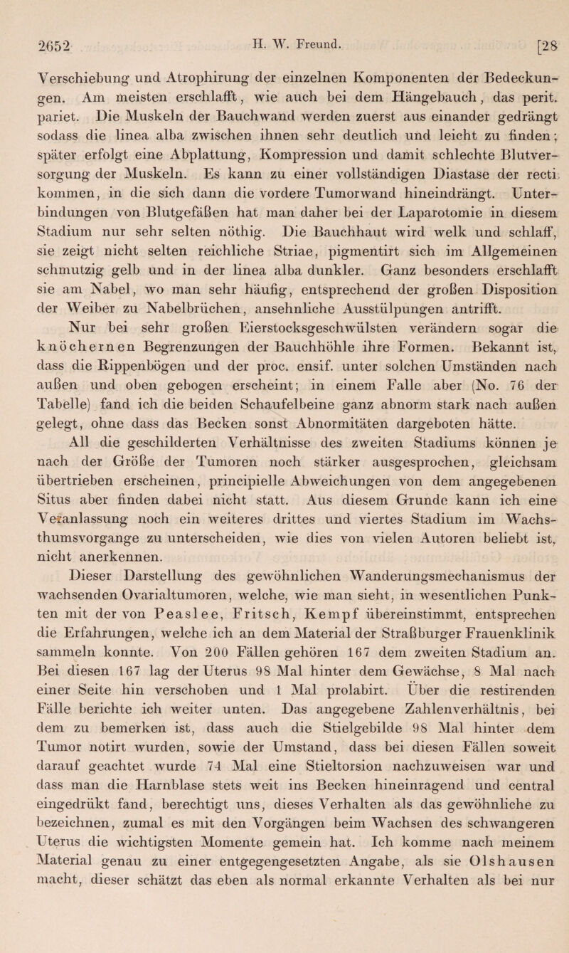 Verschiebung und Atrophirung der einzelnen Komponenten der Bedeckun¬ gen. Am meisten erschlafft, wie auch bei dem Hängebauch, das perit. pariet. Die Muskeln der Bauchwand werden zuerst aus einander gedrängt sodass die linea alba zwischen ihnen sehr deutlich und leicht zu finden; später erfolgt eine Abplattung, Kompression und damit schlechte Blutver¬ sorgung der Muskeln. Es kann zu einer vollständigen Diastase der recti kommen, in die sich dann die vordere Tumorwand hineindrängt. Unter¬ bindungen von Blutgefäßen hat man daher bei der Laparotomie in diesem Stadium nur sehr selten nöthig. Die Bauchhaut wird welk und schlaff, sie zeigt nicht selten reichliche Striae, pigmentirt sich im Allgemeinen schmutzig gelb und in der linea alba dunkler. Ganz besonders erschlafft sie am Nabel, wo man sehr häufig, entsprechend der großen Disposition der Weiber zu Nabelbrüchen, ansehnliche Ausstülpungen antrifft. Nur bei sehr großen Eierstocksgeschwülsten verändern sogar die knöchernen Begrenzungen der Bauchhöhle ihre Formen. Bekannt ist, dass die Rippenbögen und der proc. ensif. unter solchen Umständen nach außen und oben gebogen erscheint; in einem Falle aber (No. 76 der Tabelle) fand ich die beiden Schaufelbeine ganz abnorm stark nach außen gelegt, ohne dass das Becken sonst Abnormitäten dargeboten hätte. All die geschilderten Verhältnisse des zweiten Stadiums können je nach der Größe der Tumoren noch stärker ausgesprochen, gleichsam übertrieben erscheinen, principielle Abweichungen von dem angegebenen Situs aber finden dabei nicht statt. Aus diesem Grunde kann ich eine Veranlassung noch ein weiteres drittes und viertes Stadium im Wachs- thumsvorgange zu unterscheiden, wie dies von vielen Autoren beliebt ist, nicht anerkennen. Dieser Darstellung des gewöhnlichen Wanderungsmechanismus der wachsenden Ovarialtumoren, welche, wie man sieht, in wesentlichen Punk¬ ten mit der von Peaslee, Fritsch, Kempf übereinstimmt, entsprechen die Erfahrungen, welche ich an dem Material der Straßburger Frauenklinik sammeln konnte. Von 200 Fällen gehören 167 dem zweiten Stadium an. Bei diesen 167 lag der Uterus 98 Mal hinter dem Gewächse, 8 Mal nach einer Seite hin verschoben und 1 Mal prolabirt. Uber die restirenden Fälle berichte ich weiter unten. Das angegebene Zahlenverhältnis, bei dem zu bemerken ist, dass auch die Stielgebilde 98 Mal hinter dem Tumor notirt wurden, sowie der Umstand, dass bei diesen Fällen soweit darauf geachtet wurde 74 Mal eine Stieltorsion nachzuweisen war und dass man die Harnblase stets weit ins Becken hineinragend und central eingedrükt fand, berechtigt uns, dieses Verhalten als das gewöhnliche zu bezeichnen, zumal es mit den Vorgängen beim Wachsen des schwangeren Uterus die wichtigsten Momente gemein hat. Ich komme nach meinem Material genau zu einer entgegengesetzten Angabe, als sie Olshausen macht, dieser schätzt das eben als normal erkannte Verhalten als bei nur