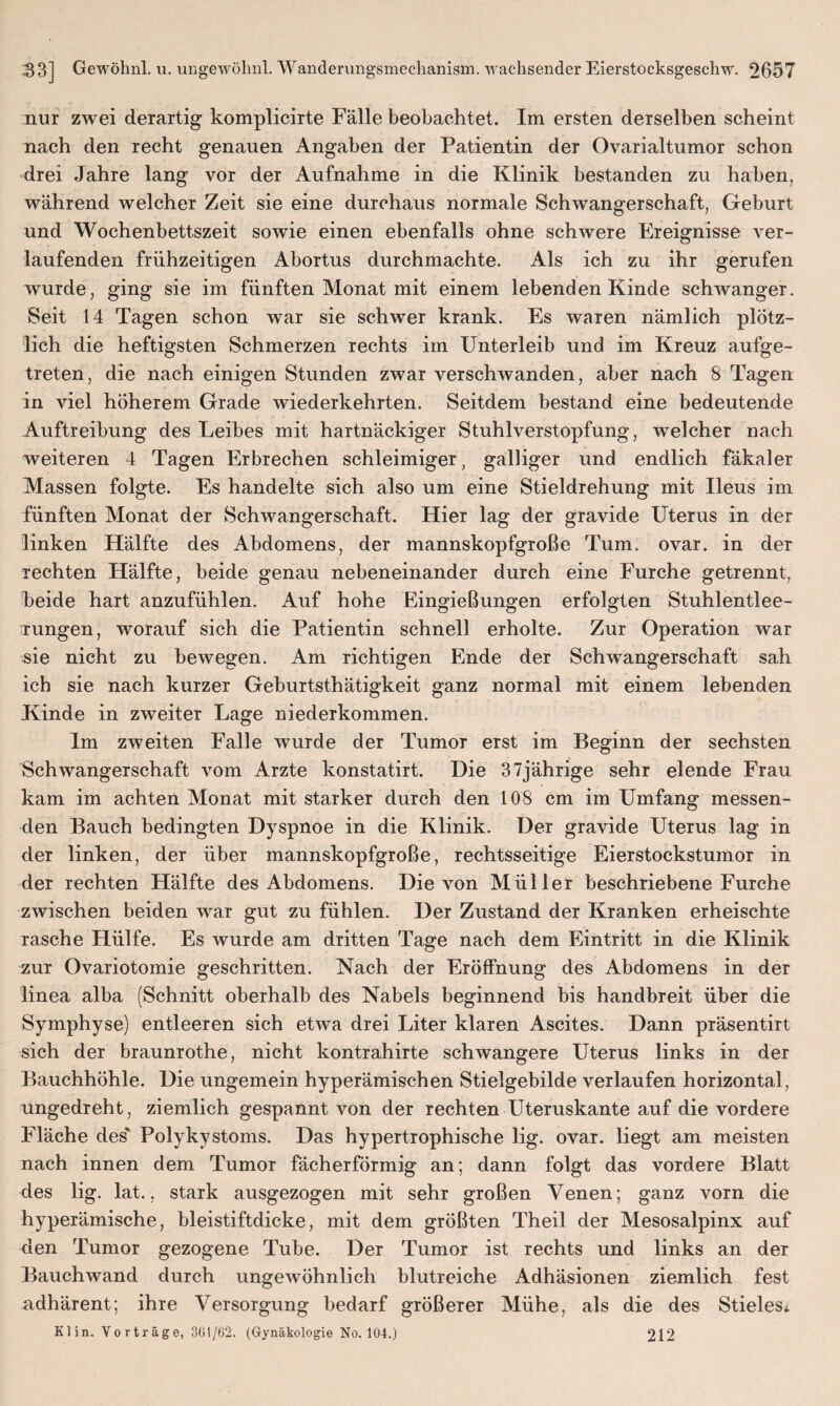 nur zwei derartig komplicirte Fälle beobachtet. Im ersten derselben scheint nach den recht genauen Angaben der Patientin der Ovarialtumor schon drei Jahre lang vor der Aufnahme in die Klinik bestanden zu haben, während welcher Zeit sie eine durchaus normale Schwangerschaft, Geburt und Wochenbettszeit sowie einen ebenfalls ohne schwere Ereignisse ver¬ laufenden frühzeitigen Abortus durchmachte. Als ich zu ihr gerufen wurde, ging sie im fünften Monat mit einem lebenden Kinde schwanger. Seit 14 Tagen schon war sie schwer krank. Es waren nämlich plötz¬ lich die heftigsten Schmerzen rechts im Unterleib und im Kreuz aufge¬ treten, die nach einigen Stunden zwar verschwanden, aber nach 8 Tagen in viel höherem Grade wiederkehrten. Seitdem bestand eine bedeutende Auftreibung des Leibes mit hartnäckiger Stuhlverstopfung, welcher nach weiteren 4 Tagen Erbrechen schleimiger, galliger und endlich fäkaler Massen folgte. Es handelte sich also um eine Stieldrehung mit Ileus im fünften Monat der Schwangerschaft. Hier lag der gravide Uterus in der linken Hälfte des Abdomens, der mannskopfgroße Tum. ovar. in der rechten Hälfte, beide genau nebeneinander durch eine Furche getrennt, beide hart anzufühlen. Auf hohe Eingießungen erfolgten Stuhlentlee- rungen, worauf sich die Patientin schnell erholte. Zur Operation war sie nicht zu bewegen. Am richtigen Ende der Schwangerschaft sah ich sie nach kurzer Geburtsthätigkeit ganz normal mit einem lebenden Kinde in zweiter Lage niederkommen. Im zweiten Falle wurde der Tumor erst im Beginn der sechsten Schwangerschaft vom Arzte konstatirt. Die 37jährige sehr elende Frau kam im achten Monat mit starker durch den 108 cm im Umfang messen¬ den Bauch bedingten Dyspnoe in die Klinik. Der gravide Uterus lag in der linken, der über mannskopfgroße, rechtsseitige Eierstockstumor in der rechten Hälfte des Abdomens. Die von Müller beschriebene Furche zwischen beiden war gut zu fühlen. Der Zustand der Kranken erheischte rasche Hülfe. Es wurde am dritten Tage nach dem Eintritt in die Klinik zur Ovariotomie geschritten. Nach der Eröffnung des Abdomens in der linea alba (Schnitt oberhalb des Nabels beginnend bis handbreit über die Symphyse) entleeren sich etwa drei Liter klaren Ascites. Dann präsentirt sich der braunrothe, nicht kontrahirte schwangere Uterus links in der Bauchhöhle. Die ungemein hyperämischen Stielgebilde verlaufen horizontal, ungedreht, ziemlich gespannt von der rechten Uteruskante auf die vordere Fläche des' Polykystoms. Das hypertrophische lig. ovar. liegt am meisten nach innen dem Tumor fächerförmig an; dann folgt das vordere Blatt des lig. lat., stark ausgezogen mit sehr großen Venen; ganz vorn die hyperämische, bleistiftdicke, mit dem größten Theil der Mesosalpinx auf den Tumor gezogene Tube. Der Tumor ist rechts und links an der Bauchwand durch ungewöhnlich blutreiche Adhäsionen ziemlich fest adhärent; ihre Versorgung bedarf größerer Mühe, als die des Stielest Kl in. Vorträge, 361/62. (Gynäkologie No. 104.) 212
