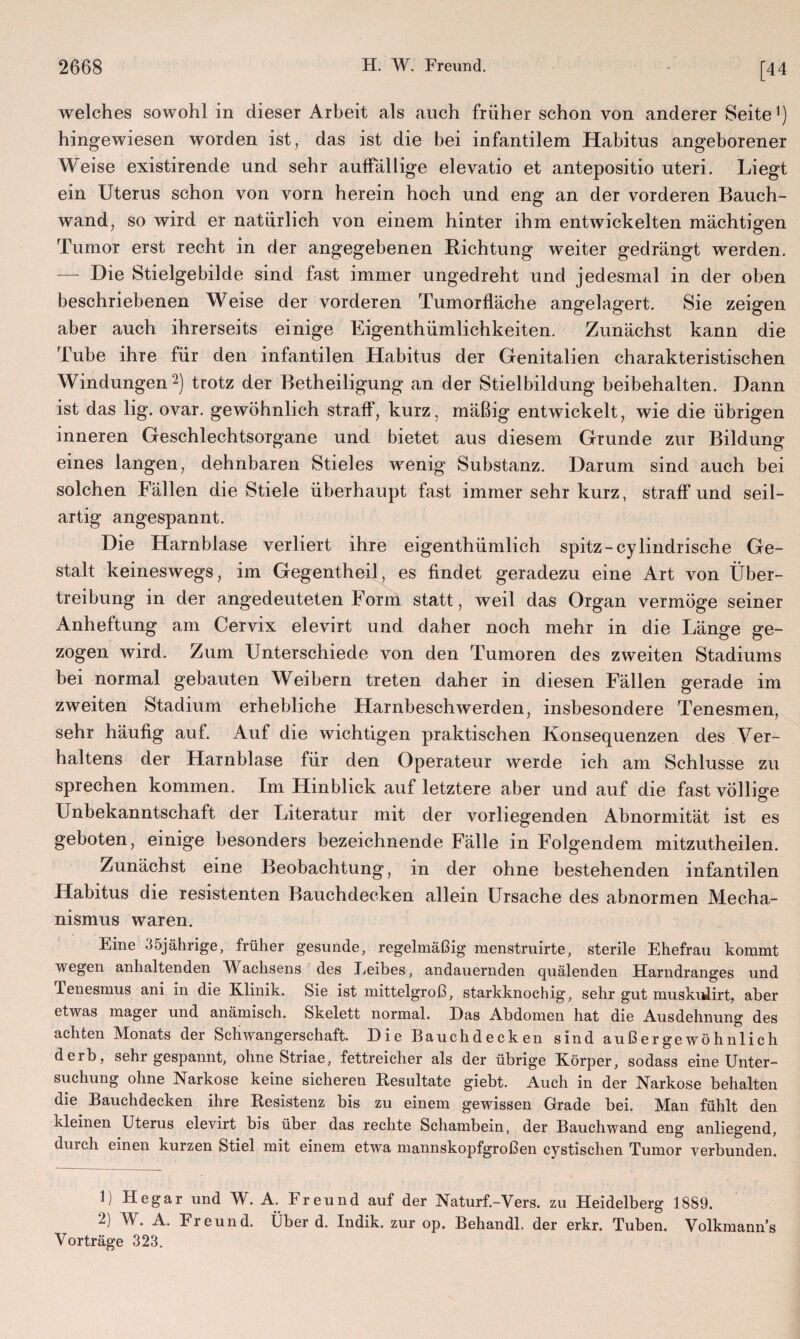 [44 welches sowohl in dieser Arbeit als auch früher schon von anderer Seite1) hingewiesen worden ist, das ist die bei infantilem Habitus angeborener Weise existirende und sehr auffällige elevatio et antepositio uteri. Liegt ein Uterus schon von vorn herein hoch und eng an der vorderen Bauch¬ wand, so wird er natürlich von einem hinter ihm entwickelten mächtigen Tumor erst recht in der angegebenen Lichtung weiter gedrängt werden. — Die Stielgebilde sind fast immer ungedreht und jedesmal in der oben beschriebenen Weise der vorderen Tumorfläche angelagert. Sie zeigen aber auch ihrerseits einige Eigenthümlichkeiten. Zunächst kann die Tube ihre für den infantilen Habitus der Genitalien charakteristischen Windungen2) trotz der Betheiligung an der Stielbildung beibehalten. Dann ist das lig. ovar. gewöhnlich straff, kurz, mäßig entwickelt, wie die übrigen inneren Geschlechtsorgane und bietet aus diesem Grunde zur Bildung eines langen, dehnbaren Stieles wenig Substanz. Darum sind auch bei solchen Fällen die Stiele überhaupt fast immer sehr kurz, straffund seil- artig angespannt. Die Harnblase verliert ihre eigentümlich spitz -cylindrische Ge¬ stalt keineswegs, im Gegentheil, es findet geradezu eine Art von Über¬ treibung in der angedeuteten Form statt, weil das Organ vermöge seiner Anheftung am Cervix elevirt und daher noch mehr in die Länge ge¬ zogen wird. Zum Unterschiede von den Tumoren des zweiten Stadiums bei normal gebauten Weibern treten daher in diesen Fällen gerade im zweiten Stadium erhebliche Harnbeschwerden, insbesondere Tenesmen, sehr häufig auf. Auf die wichtigen praktischen Konsequenzen des Ver¬ haltens der Harnblase für den Operateur werde ich am Schlüsse zu sprechen kommen. Im Hinblick auf letztere aber und auf die fast völlige Unbekanntschaft der Literatur mit der vorliegenden Abnormität ist es geboten, einige besonders bezeichnende Fälle in Folgendem mitzutheilen. Zunächst eine Beobachtung, in der ohne bestehenden infantilen Habitus die resistenten Bauchdecken allein Ursache des abnormen Mecha¬ nismus waren. Eine 35jährige, früher gesunde, regelmäßig menstruirte, sterile Ehefrau kommt wegen anhaltenden Wachsens des Eeibes, andauernden quälenden Harndranges und Tenesmus ani in die Klinik. Sie ist mittelgroß, starkknochig, sehr gut muskiüirt, aber etwas mager und anämisch. Skelett normal. Das Abdomen hat die Ausdehnung des achten Monats der Schwangerschaft. Die Bauchdecken sind außergewöhnlich derb, sehr gespannt, ohne Striae, fettreicher als der übrige Körper, sodass eine Unter¬ suchung ohne Narkose keine sicheren Resultate giebt. Auch in der Narkose behalten die Bauchdecken ihre Resistenz bis zu einem gewissen Grade bei. Man fühlt den kleinen Uterus elevirt bis über das rechte Schambein, der Bauchwand eng anliegend, durch einen kurzen Stiel mit einem etwa mannskopfgroßen cystischen Tumor verbunden. 1) Hegar und W. A. Freund auf der Naturf.-Vers. zu Heidelberg 1889. 2) W. A. Freund. Überd. Indik. zur op. Behandl. der erkr. Tuben. Volkmanns Vorträge 323.