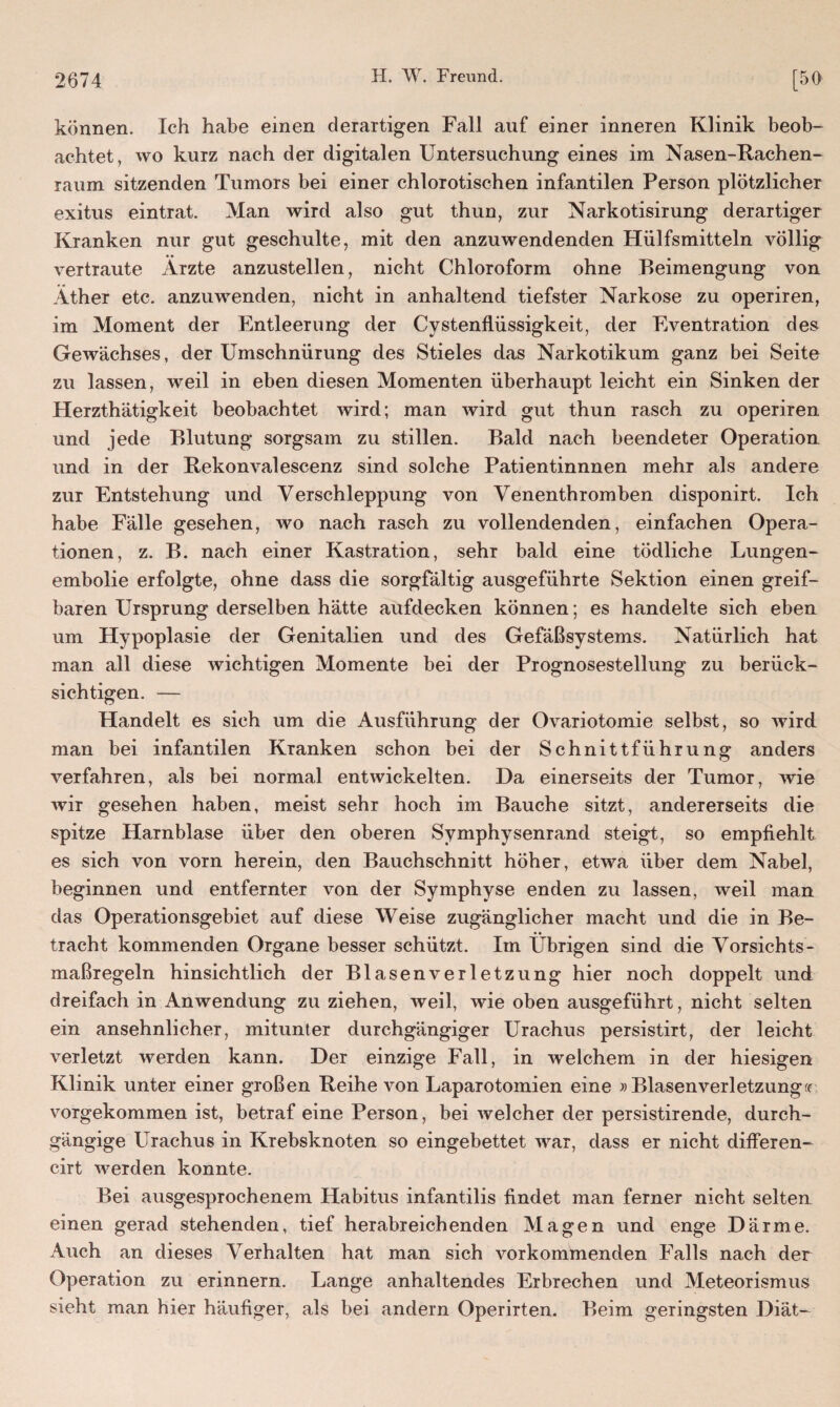 können. Ich habe einen derartigen Fall auf einer inneren Klinik beob¬ achtet, wo kurz nach der digitalen Untersuchung eines im Nasen-Rachen- raum sitzenden Tumors bei einer chlorotischen infantilen Person plötzlicher exitus eintrat. Man wird also gut thun, zur Narkotisirung derartiger Kranken nur gut geschulte, mit den anzuwendenden Hülfsmitteln völlig vertraute Ärzte anzustellen, nicht Chloroform ohne Beimengung von Äther etc. anzuwenden, nicht in anhaltend tiefster Narkose zu operiren, im Moment der Entleerung der Cystenflüssigkeit, der Eventration des Gewächses, der Umschnürung des Stieles das Narkotikum ganz bei Seite zu lassen, weil in eben diesen Momenten überhaupt leicht ein Sinken der Herzthätigkeit beobachtet wird; man wird gut thun rasch zu operiren und jede Blutung sorgsam zu stillen. Bald nach beendeter Operation und in der Rekonvalescenz sind solche Patientinnnen mehr als andere zur Entstehung und Verschleppung von Venenthromben disponirt. Ich habe Fälle gesehen, wo nach rasch zu vollendenden, einfachen Opera¬ tionen, z. B. nach einer Kastration, sehr bald eine tödliche Lungen¬ embolie erfolgte, ohne dass die sorgfältig ausgeführte Sektion einen greif¬ baren Ursprung derselben hätte aufdecken können; es handelte sich eben um Hypoplasie der Genitalien und des Gefäßsystems. Natürlich hat man all diese wichtigen Momente bei der Prognosestellung zu berück¬ sichtigen. — Handelt es sich um die Ausführung der Ovariotomie selbst, so wird man bei infantilen Kranken schon bei der Schnittführung anders verfahren, als bei normal entwickelten. Da einerseits der Tumor, wie wir gesehen haben, meist sehr hoch im Bauche sitzt, andererseits die spitze Harnblase über den oberen Symphysenrand steigt, so empfiehlt es sich von vorn herein, den Bauchschnitt höher, etwa über dem Nabel, beginnen und entfernter von der Symphyse enden zu lassen, weil man das Operationsgebiet auf diese Weise zugänglicher macht und die in Be- • • tracht kommenden Organe besser schützt. Im Übrigen sind die Vorsichts¬ maßregeln hinsichtlich der Blasenverletzung hier noch doppelt und dreifach in Anwendung zu ziehen, weil, wie oben ausgeführt, nicht selten ein ansehnlicher, mitunter durchgängiger Urachus persistirt, der leicht verletzt werden kann. Der einzige Fall, in welchem in der hiesigen Klinik unter einer großen Reihe von Laparotomien eine » Blasenverletzung rr vorgekommen ist, betraf eine Person, bei welcher der persistirende, durch¬ gängige Urachus in Krebsknoten so eingebettet war, dass er nicht differen- cirt werden konnte. Bei ausgesprochenem Habitus infantilis findet man ferner nicht selten einen gerad stehenden, tief herabreichenden Magen und enge Därme. Auch an dieses Verhalten hat man sich vorkommenden Falls nach der Operation zu erinnern. Lange anhaltendes Erbrechen und Meteorismus sieht man hier häufiger, als bei andern Operirten. Beim geringsten Diät-