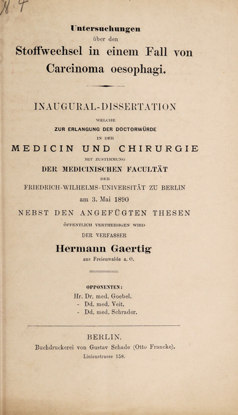 Untersuchungen über den Stoffwechsel in einem Fall von Carcinoma oesophagi. INAUGURAL- DISSERTATION WELCHE ZUR ERLANGUNG DER DOCTORWÜRDE IN DER MEDICIN UND CHIRURGIE MIT ZUSTIMMUNG DER MEDICINISCHEN FACULTÄT DER FRIEDRICH-WILHELMS'UNIVERSITÄT ZU BERLIN am 3. Mai 1890 NEBST DEN ANGEFÜGTEN THESEN ÖFFENTLICH VERTHEIDIGEN WIRD DER VERFASSER Hermann Gaertig aus Freienwalcle a. 0. OPPONENTEN: Hr. Dr. med. Goebel. - Dd. med. Veit. - Dd. med. Schräder. BERLIN. Buchdruckern von Gustav Schade (Otto Erancke), Linienstrasse 158.