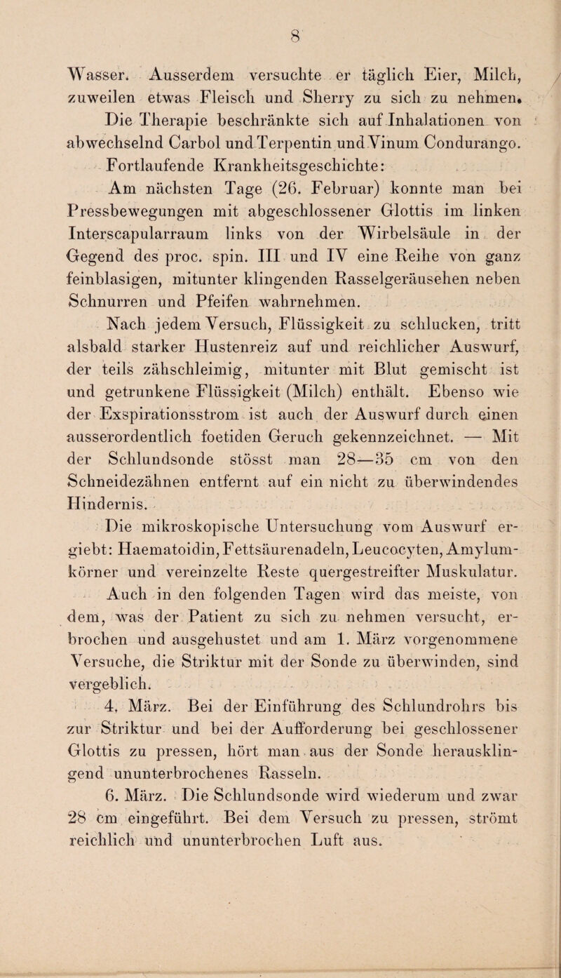 Wasser* Ausserdem versuchte er täglich Eier, Milch, zuweilen etwas Fleisch und Sherry zu sich zu nehmen* Die Therapie beschränkte sich auf Inhalationen von abwechselnd Carbol und Terpentin undVinum Condurango. Fortlaufende Krankheitsgeschichte: Am nächsten Tage (26. Februar) konnte man bei Pressbewegungen mit abgeschlossener Glottis im linken Interscapularraum links von der Wirbelsäule in der Gegend des proc. spin. III und IV eine Reihe von ganz feinblasigen, mitunter klingenden Rasselgeräuschen neben Schnurren und Pfeifen wahrnehmen. Nach jedem Versuch, Flüssigkeit zu schlucken, tritt alsbald starker Hustenreiz auf und reichlicher Auswurf, der teils zähschleimig, mitunter mit Blut gemischt ist und getrunkene Flüssigkeit (Milch) enthält. Ebenso wie der Exspirationsstrom ist auch der Auswurf durch einen ausserordentlich foetiden Geruch gekennzeichnet. — Mit der Schlundsonde stösst man 28—35 cm von den Schneidezähnen entfernt auf ein nicht zu überwindendes Hindernis. Die mikroskopische Untersuchung vorn Auswurf er- giebt: Haematoidin,Fettsäurenadeln,Leucocyten, Amylum- körner und vereinzelte Reste quergestreifter Muskulatur. Auch in den folgenden Tagen wird das meiste, von dem, was der Patient zu sich zu nehmen versucht, er¬ brochen und ausgehustet und am 1. März vorgenommene Versuche, die Striktur mit der Sonde zu überwinden, sind vergeblich. 4, März. Bei der Einführung des Schlundrohrs bis zur Striktur und bei der Aufforderung bei geschlossener Glottis zu pressen, hört man aus der Sonde herausklin¬ gend ununterbrochenes Rasseln. 6. März. Die Schlundsonde wird wiederum und zwar 28 cm eingeführt. Bei dem Versuch zu pressen, strömt reichlich und ununterbrochen Luft aus.
