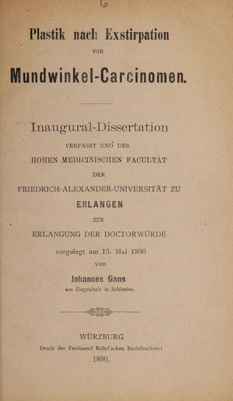 Plastik nach Exstirpation * von Mundwinkel-Carcinomen Inaugural-Dissertation VERFASST UND DER HOHEN MEDICINISCHEN FACÜLTÄT DER FRIEDRICH-ALEXANDER-UNIVERSITÄT ZU ERLANGEN ZUR ERLANGUNG DER DOCTORWÜRDE - ' V vorgelegt am 15. Mai 1890 von Johannes Gans aus Ziegenhals in Schlesien. WÜRZBURG Druck der Ferdinand Röhrl sehen Buchdruckerei 1890.