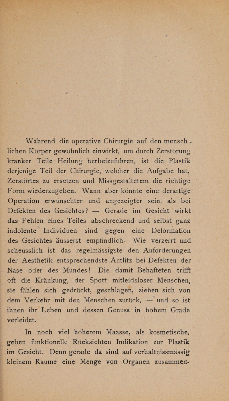 y Während die operative Chirurgie auf den mensch - liehen Körper gewöhnlich einwirkt, um durch Zerstörung kranker Teile Heilung herbeizuführen, ist die Plastik derjenige Teil der Chirurgie, welcher die Aufgabe hat, Zerstörtes zu ersetzen und Missgestaltetem die richtige Form wiederzugeben. Wann aber könnte eine derartige Operation erwünschter und angezeigter sein, als bei Defekten des Gesichtes ? — Gerade im Gesicht wirkt das Fehlen eines Teiles abschreckend und selbst ganz indolente Individuen sind gegen eine Deformation des Gesichtes äusserst empfindlich. Wie verzerrt und scheusslich ist das regelmässigste den Anforderungen der Aesthetik entsprechendste Antlitz bei Defekten der Nase oder des Mundes 1 Die damit Behafteten trifft oft die Kränkung, der Spott mitleidsloser Menschen, sie fühlen sich gedrückt, geschlagen, ziehen sich von dem Verkehr mit den Menschen zurück, — und so ist ihnen ihr Leben und dessen Genuss in hohem Grade verleidet. In noch viel höherem Maasse, als kosmetische, geben funktionelle Rücksichten Indikation zur Plastik im Gesicht. Denn gerade da sind auf verhältnissmässig kleinem Raume eine Menge von Organen zusammen-