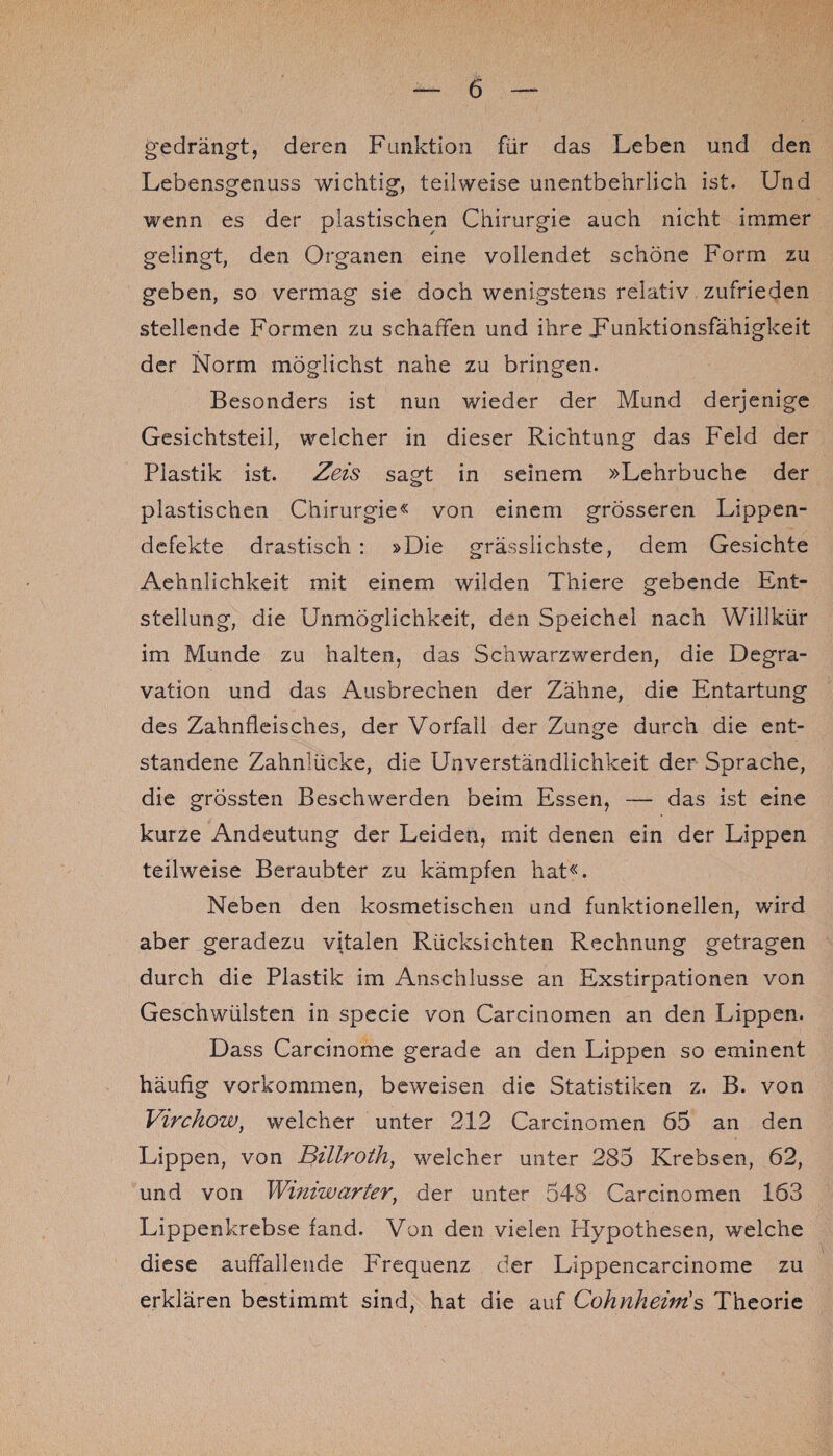 gedrängt, deren Funktion für das Leben und den Lebensgenuss wichtig, teilweise unentbehrlich ist. Und wenn es der plastischen Chirurgie auch nicht immer gelingt, den Organen eine vollendet schöne Form zu geben, so vermag sie doch wenigstens relativ zufrieden stellende Formen zu schaffen und ihre Fnnktionsfähigkeit der Norm möglichst nahe zu bringen. Besonders ist nun wieder der Mund derjenige Gesichtsteil, welcher in dieser Richtung das Feld der Plastik ist. Zeis sagt in seinem »Lehrbuche der plastischen Chirurgie« von einem grösseren Lippen¬ defekte drastisch : »Die grässlichste, dem Gesichte Aehnlichkeit mit einem wilden Thiere gebende Ent¬ stellung, die Unmöglichkeit, den Speichel nach Willkür im Munde zu halten, das Schwarzwerden, die Degra- vation und das Ausbrechen der Zähne, die Entartung des Zahnfleisches, der Vorfall der Zunge durch die ent¬ standene Zahnlücke, die Unverständlichkeit der Sprache, die grössten Beschwerden beim Essen, — das ist eine kurze Andeutung der Leiden, mit denen ein der Lippen teilweise Beraubter zu kämpfen hat«. Neben den kosmetischen und funktionellen, wird aber geradezu vitalen Rücksichten Rechnung getragen durch die Plastik im Anschlüsse an Exstirpationen von Geschwülsten in specie von Carcinomen an den Lippen. Dass Carcinome gerade an den Lippen so eminent häufig Vorkommen, beweisen die Statistiken z. B. von Virchow, welcher unter 212 Carcinomen 65 an den Lippen, von Billroth, welcher unter 285 Krebsen, 62, und von Wimwarter, der unter 548 Carcinomen 163 Lippenkrebse fand. Von den vielen Hypothesen, welche diese auffallende Frequenz der Lippencarcinome zu erklären bestimmt sind, hat die auf Cohnheinis Theorie