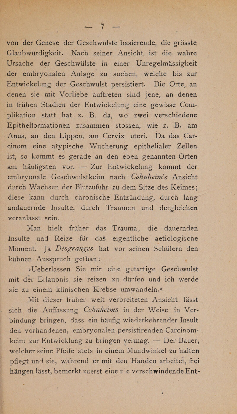 von der Genese der Geschwülste basierende, die grösste Glaubwürdigkeit. Nach seiner Ansicht ist die wahre Ursache der Geschwülste in einer Unregelmässigkeit der embryonalen Anlage zu suchen, welche bis zur Entwickelung der Geschwulst persistiert. Die Orte, an denen sie mit Vorliebe auftreten sind jene, an denen in frühen Stadien der Entwickelung eine gewisse Com- plikation statt hat z. B. da, wo zwei verschiedene Epithelformationen zusammen stossen, wie z. B. am Anus, an den Lippen, am Cervix uteri. Da das Car- cinom eine atypische Wucherung epithelialer Zellen ist, so kommt es gerade an den eben genannten Orten am häufigsten vor. — Zur Entwickelung kommt der embryonale Geschwulstkeim nach Cohnheiiris Ansicht durch Wachsen der Blutzufuhr zu dem Sitze des Keimes; diese kann durch chronische Entzündung, durch lang andauernde Insulte, durch Traumen und dergleichen veranlasst sein. Man hielt früher das Trauma, die dauernden Insulte und Reize für das eigentliche aetiologische Moment. Ja Desgra?iges hat vor seinen Schülern den kühnen Ausspruch gethan: »Ueberlassen Sie mir eine gutartige Geschwulst mit der Erlaubnis sie reizen zu dürfen und ich werde sie zu einem klinischen Krebse umwandeln.« Mit dieser früher weit verbreiteten Ansicht lässt sich die Auffassung Cohnhehns in der Weise in Ver¬ bindung bringen, dass ein häufig wiederkehrender Insult den vorhandenen, embryonalen persistirenden Carcinom- keim zur Entwicklung zu bringen vermag. — Der Bauer, welcher seine Pfeife stets in einem Mundwinkel zu halten pflegt und sie, während er mit den Händen arbeitet, frei hängen lässt, bemerkt zuerst eine nie verschwindende Ent-