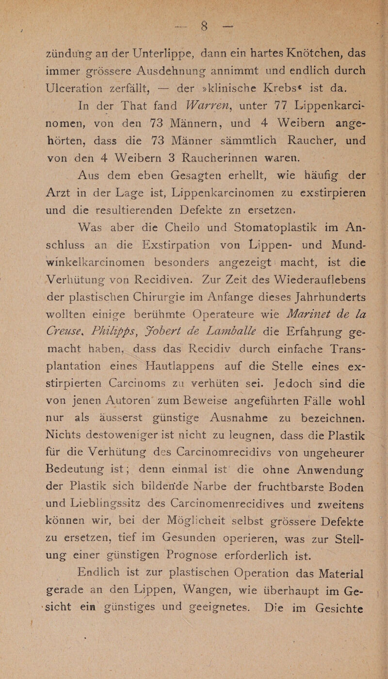 5 3 Zündung an der Unterlippe, dann ein hartes Knötchen, das immer grössere Ausdehnung annimmt und endlich durch Ulceration zerfällt, — der »klinische Krebs« ist da. In der That fand Warnen, unter 77 Lippenkarci- nomcn, von den 73 Männern, und 4 Weibern ange¬ hörten, dass die 73 Männer sämmtlich Raucher, und von den 4 Weibern 3 Raucherinnen waren. Aus dem eben Gesagten erhellt, wie häufig der Arzt in der Lage ist, Lippenkarcinomen zu exstirpieren und die resultierenden Defekte zn ersetzen. Was aber die Cheilo und Stomatoplastik im An¬ schluss an die Exstirpation von Lippen- und Mund- wmkelkarcinomen besonders angezeigt macht, ist die Verhütung von Recidiven. Zur Zeit des Wiederauflebens der plastischen Chirurgie im Anfänge dieses Jahrhunderts wollten einige berühmte Operateure wie Marinet de la Creuse, Philipps, Jobert de Lamballe die Erfahrung ge¬ macht haben, dass das Recidiv durch einfache Trans¬ plantation eines Hautlappens auf die Stelle eines ex- stirpierten Carcinoms zu verhüten sei. jedoch sind die von jenen Autoren zum Beweise angeführten Fälle wohl nur als äusserst günstige Ausnahme zu bezeichnen. Nichts destoweniger ist nicht zu leugnen, dass die Plastik für die Verhütung des Carcinomrecidivs von ungeheurer Bedeutung ist; denn einmal ist die ohne Anwendung der Plastik sich bildende Narbe der fruchtbarste Boden und Lieblingssitz des Carcmomenrecidives und zweitens können wir, bei der Möglicheit selbst grössere Defekte zu ersetzen, tief im Gesunden operieren, was zur Stell¬ ung einer günstigen Prognose erforderlich ist. Endlich ist zur plastischen Operation das Material gerade an den Lippen, Wangen, wie überhaupt im Ge¬ sicht ein günstiges und geeignetes. Die im Gesichte