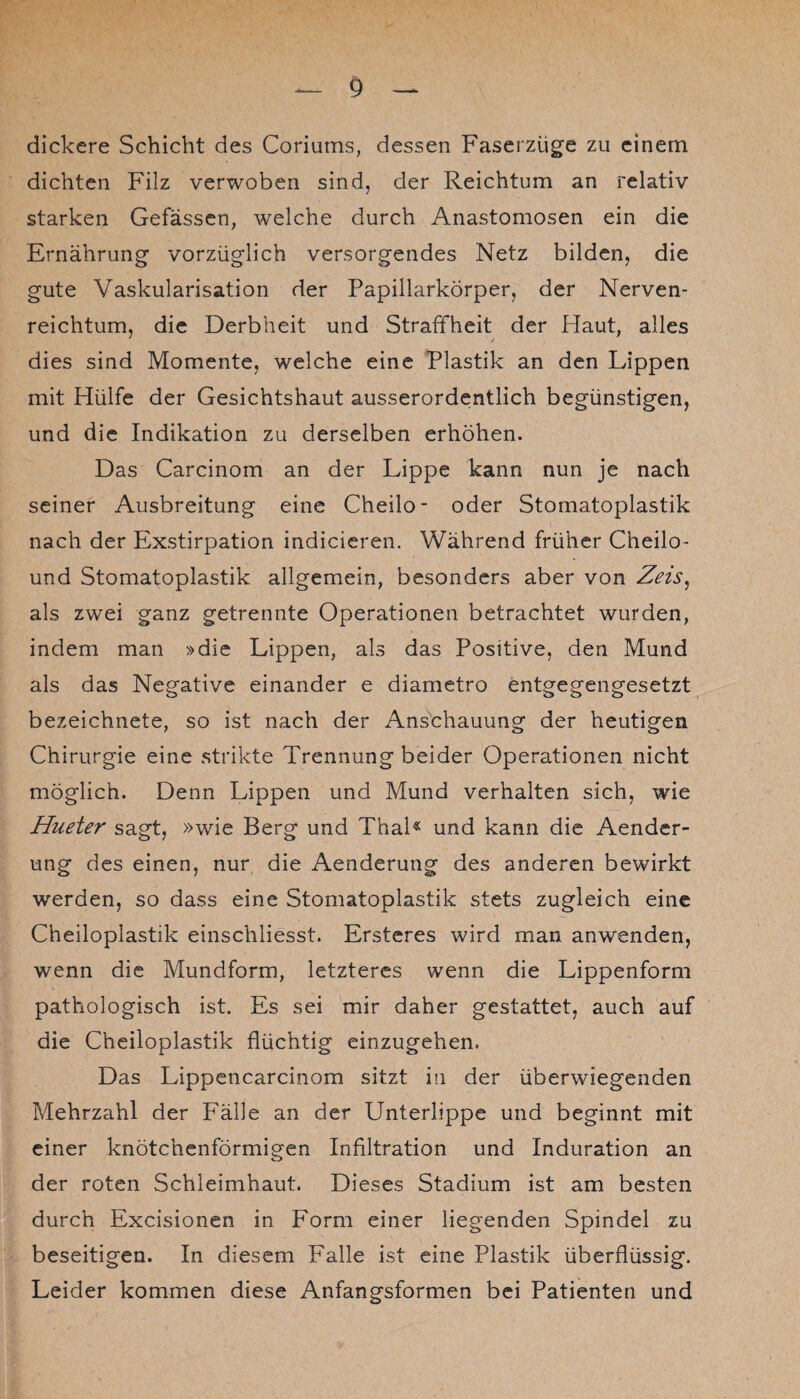 dickere Schicht des Coriums, dessen Faserzüge zu einem dichten Filz verwoben sind, der Reichtum an relativ starken Gefassen, welche durch Anastomosen ein die Ernährung vorzüglich versorgendes Netz bilden, die gute Vaskularisation der Papillarkörper, der Nerven- reichtum, die Derbheit und Straffheit der Haut, alles dies sind Momente, welche eine Plastik an den Lippen mit Hülfe der Gesichtshaut ausserordentlich begünstigen, und die Indikation zu derselben erhöhen. Das Carcinom an der Lippe kann nun je nach seiner Ausbreitung eine Cheilo- oder Stomatoplastik nach der Exstirpation indicieren. Während früher C’neilo- und Stomatoplastik allgemein, besonders aber von Zeis, als zwei ganz getrennte Operationen betrachtet wurden, indem man »die Lippen, als das Positive, den Mund als das Negative einander e diametro entgegengesetzt bezeichnete, so ist nach der Anschauung der heutigen Chirurgie eine strikte Trennung beider Operationen nicht möglich. Denn Lippen und Mund verhalten sich, wie Hueter sagt, »wie Berg und Thal« und kann die Aender- ung des einen, nur die Aenderung des anderen bewirkt werden, so dass eine Stomatoplastik stets zugleich eine Cheiloplastik einschliesst. Ersteres wird man anwenden, wenn die Mundform, letzteres wenn die Lippenform pathologisch ist. Es sei mir daher gestattet, auch auf die Cheiloplastik flüchtig einzugehen. Das Lippencarcinom sitzt in der überwiegenden Mehrzahl der Fälle an der Unterlippe und beginnt mit einer knötchenförmigen Infiltration und Induration an der roten Schleimhaut. Dieses Stadium ist am besten durch Excisionen in Form einer liegenden Spindel zu beseitigen. In diesem Falle ist eine Plastik überflüssig. Leider kommen diese Anfangsformen bei Patienten und
