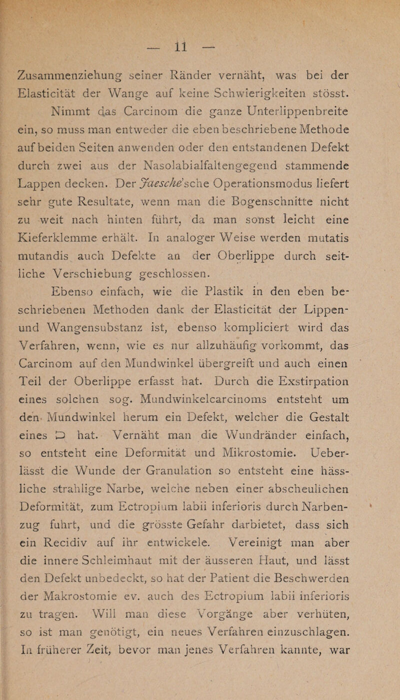 Zusarnmenziehung seiner Ränder vernäht, was bei der Eiasticität der Wange auf keine Schwierigkeiten stösst. Nimmt das Carcinom die ganze Unterlippenbreite ein, so muss man entweder die eben beschriebene Methode auf beiden Seiten anwenden oder den entstandenen Defekt durch zwei aus der Nasolabialfaltengegend stammende Lappen decken. Der Ja esc he-Operationsmodus liefert sehr gute Resultate, wenn man die Bogenschnitte nicht zu weit nach hinten führt, da man sonst leicht eine Kieferklemme erhält. In analoger Weise werden mutatis mutandis auch Defekte an der Oberlippe durch seit¬ liche Verschiebung geschlossen. Ebenso einfach, wie die Plastik in den eben be¬ schriebenen Methoden dank der Eiasticität der Lippen- und Wangensubstanz ist, ebenso kompliciert wird das Verfahren, wenn, wie es nur allzuhäufig vorkommt, das Carcinom auf den Mundwinkel übergreift und auch einen Teil der Oberlippe erfasst hat. Durch die Exstirpation eines solchen sog. Mundwinkelcarcinoms entsteht um den Mundwinkel herum ein Defekt, weicher die Gestalt eines D hat. Vernäht man die Wundränder einfach, so entsteht eine Deformität und Mikrostomie. Ueber- lässt die Wunde der Granulation so entsteht eine häss¬ liche strahiige Narbe, weiche neben einer abscheulichen Deformität, zum Ectropium labii inferioris durch Narben¬ zug fuhrt, und die grösste Gefahr darbietet, dass sich ein Recidiv auf ihr entwickele. Vereinigt man aber die innere Schleimhaut mit der äusseren Haut, und lässt den Defekt unbedeckt, so hat der Patient die Beschwerden der Makrostomie ev. auch des Ectropium labii inferioris zu tragen. Will man diese Vorgänge aber verhüten, so ist man genötigt, ein neues Verfahren einzuschlagen. In früherer Zeit, bevor man jenes Verfahren kannte, war
