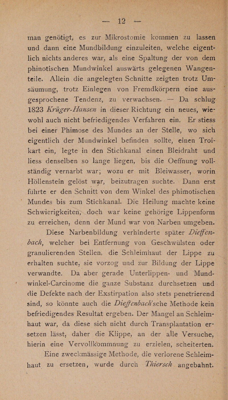 man genötigt, es zur Mikrostomie kommen zu lassen und dann eine Mundbildung einzuleiten, welche eigent¬ lich nichts anderes war, als eine Spaltung der von dem phinotischen Mundwinkel auswärts gelegenen Wangen¬ teile. Allein die angelegten Schnitte zeigten trotz Um¬ säumung, trotz Einlegen von Fremdkörpern eine aus¬ gesprochene Tendenz, zu verwachsen. — Da schlug 1823 Krüger-Hansen in dieser Richtung ein neues, wie¬ wohl auch nicht befriedigendes Verfahren ein. Er stiess bei einer Phimose des Mundes an der Stelle, wo sich eigentlich der Mundwinkel befinden sollte, einen Troi- kart ein, legte in den Stichkanal einen Bleidraht und liess denselben so lange liegen, bis die Oeffnung voll¬ ständig vernarbt war; wozu er mit Bleiwasser, worin Plöllenstein gelöst war, beizutragen suchte. Dann erst führte er den Schnitt von dem Winkel des phirtiotischen Mundes bis zum Stichkanal. Die Heilung machte keine Schwierigkeiten, doch war keine gehörige Lippenform zu erreichen, denn der Mund war von Narben umgeben. Diese Narbenbildung verhinderte später Dieffen- back, welcher bei Entfernung von Geschwülsten oder granulierenden Stellen, die Schleimhaut der Lippe zu erhalten suchte, sie vorzog und zur Bildung der Lippe verwandte. Da aber gerade Unterlippen- und Mund- winkel-Carcinome die ganze Substanz durchsetzen und die Defekte nach der Exstirpation also stets penetrierend sind, so könnte auch die Dieffenbacksehe Methode kein befriedigendes Resultat ergeben. Der Mangel an Schleim¬ haut war, da diese sich nicht durch Transplantation er¬ setzen lässt, daher die Klippe, an der alle Versuche, hierin eine Vervollkommnung zu erzielen, scheiterten. Eine zweckmässige Methode, die verlorene Schleim¬ haut zu ersetzen, wurde durch Tkiersck angebahnt.