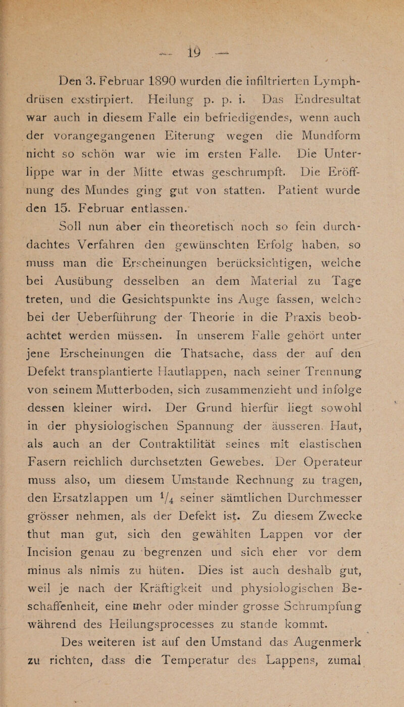 Den 3. Februar 1890 wurden die infiltrierten Lymph- drüsen exstirpiert. Heilung p. p. i. Das Endresultat war auch in diesem Falle ein befriedigendes, wenn auch der vorangegangenen Eiterung wegen die Mundform nicht so schön war wie im ersten Falle. Die Unter¬ lippe war in der Mitte etwas geschrumpft. Die Eröff¬ nung des Mundes ging gut von statten. Patient wurde den 15. Feb ruar entlassen. Soll nun aber ein theoretisch noch so fein durch¬ dachtes Verfahren den gewünschten Erfolg haben, so muss man die Erscheinungen berücksichtigen, weiche bei Ausübung desselben an dem Material zu Tage treten, und die Gesichtspunkte ins Auge fassen, welche bei der Ueberführung der Theorie in die Praxis beob¬ achtet werden müssen. In unserem Falle gehört unter jene Erscheinungen die Thatsache, dass der auf den Defekt transplantierte Hautlappen, nach seiner Trennung von seinem Mutterboden, sich zusammenzieht und infolge dessen kleiner wird. Der Grund hierfür liegt sowohl in der physiologischen Spannung der äusseren. Haut, als auch an der Contraktilität seines mit elastischen Fasern reichlich durchsetzten Gewebes. Der Operateur muss also, um diesem Umstande Rechnung zu tragen, den Ersatzlappen um 1/4 seiner sämtlichen Durchmesser grösser nehmen, als der Defekt ist. Zu diesem Zwecke thut man gut, sich den gewählten Lappen vor der Incision genau zu begrenzen und sich eher vor dem minus als nimis zu hüten. Dies ist auch deshalb gut, weil je nach der Kräftigkeit und physiologischen Be¬ schaffenheit, eine mehr oder minder grosse Schrumpfung während des Heilungsprocesses zu stände kommt. Des weiteren ist auf den Umstand das Augenmerk zu richten, dass die Temperatur des Lappens, zumal