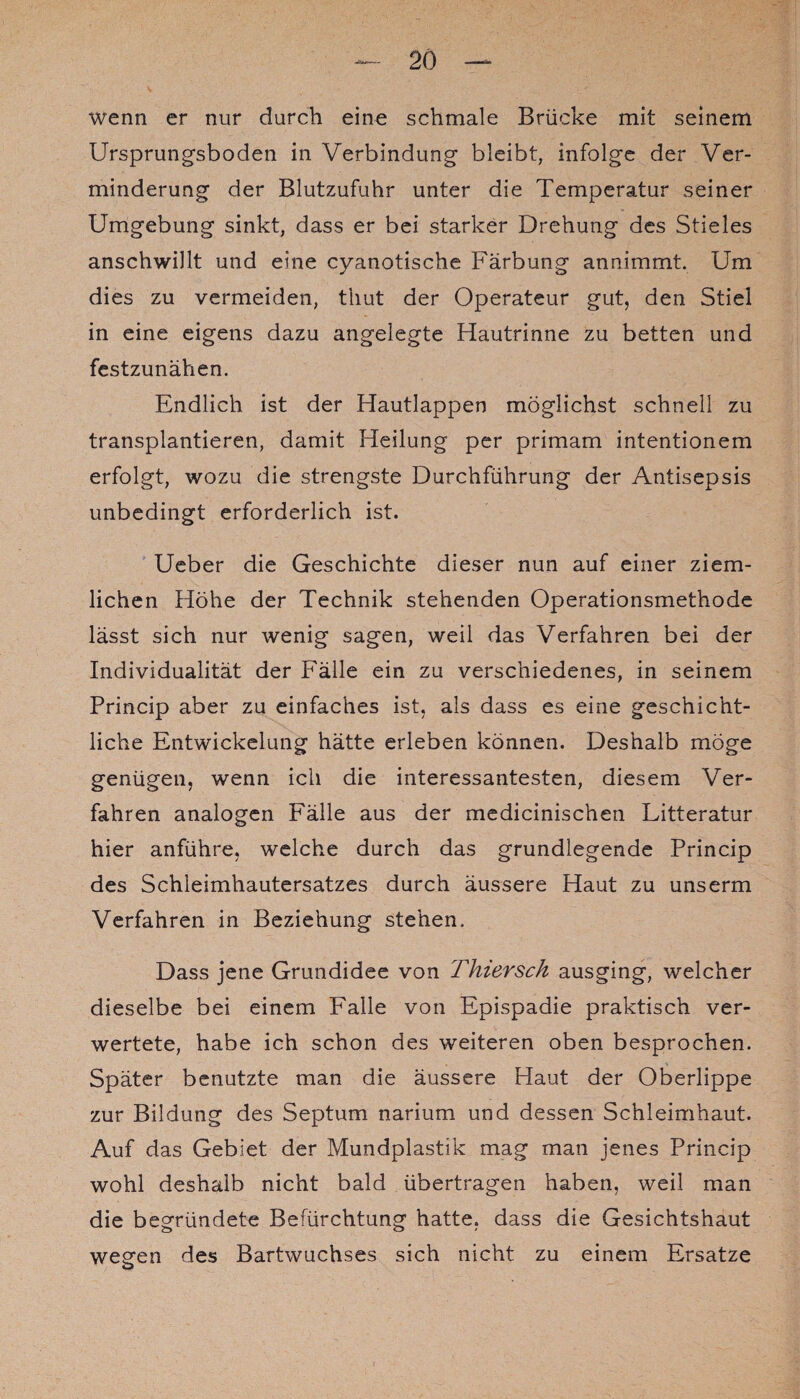 wenn er nur durch eine schmale Brücke mit seinem Ursprungsboden in Verbindung bleibt, infolge der Ver¬ minderung der Blutzufuhr unter die Temperatur seiner Umgebung sinkt, dass er bei starker Drehung des Stieles anschwillt und eine cyanotische Färbung annimmt. Um dies zu vermeiden, thut der Operateur gut, den Stiel in eine eigens dazu angelegte Hautrinne zu betten und festzunähen. Endlich ist der Hautlappen möglichst schnell zu transplantieren, damit Heilung per primam intentionem erfolgt, wozu die strengste Durchführung der Antisepsis unbedingt erforderlich ist. Ueber die Geschichte dieser nun auf einer ziem¬ lichen Höhe der Technik stehenden Operationsmethode lässt sich nur wenig sagen, weil das Verfahren bei der Individualität der Fälle ein zu verschiedenes, in seinem Princip aber zu einfaches ist, als dass es eine geschicht¬ liche Entwickelung hätte erleben können. Deshalb möge genügen, wenn ich die interessantesten, diesem Ver¬ fahren analogen Fälle aus der medicinischen Litteratur hier anführe, welche durch das grundlegende Princip des Schleimhautersatzes durch äussere Haut zu unserm Verfahren in Beziehung stehen. Dass jene Grundidee von Fhiersch ausging, welcher dieselbe bei einem Falle von Epispadie praktisch ver¬ wertete, habe ich schon des weiteren oben besprochen. Später benutzte man die äussere Haut der Oberlippe zur Bildung des Septum narium und dessen Schleimhaut. Auf das Gebiet der Mundplastik mag man jenes Princip wohl deshalb nicht bald übertragen haben, weil man die begründete Befürchtung hatte, dass die Gesichtshaut weeen des Bartwuchses sich nicht zu einem Ersätze O