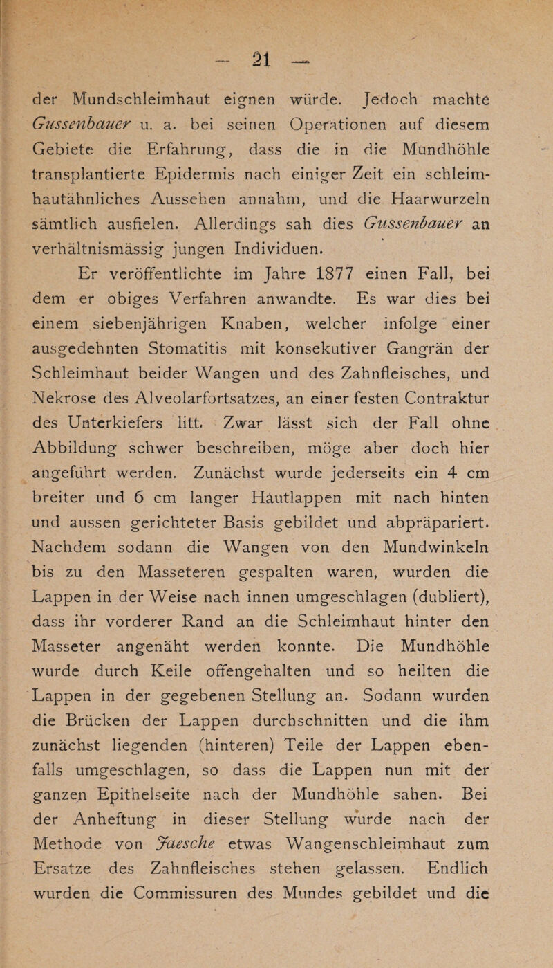 der Mundschleimhaut eignen würde, jedoch machte Gussenbauer u. a. bei seinen Operationen auf diesem Gebiete die Erfahrung, dass die in die Mundhöhle transplantierte Epidermis nach einiger Zeit ein schleim- hautähnliches Aussehen annahm, und die Haarwurzeln sämtlich ausfielen. Allerdings sah dies Gussenbauer an o verhältnismässig jungen Individuen. Er veröffentlichte im Jahre 1877 einen Fall, bei dem er obiges Verfahren anwandte. Es war dies bei einem siebenjährigen Knaben, welcher infolge einer ausgedehnten Stomatitis mit konsekutiver Gangrän der Schleimhaut beider Wangen und des Zahnfleisches, und Nekrose des Alveolarfortsatzes, an einer festen Contraktur des Unterkiefers litt. Zwar lässt sich der Fall ohne Abbildung schwer beschreiben, möge aber doch hier angeführt werden. Zunächst wurde jederseits ein 4 cm breiter und 6 cm langer Hautlappen mit nach hinten und aussen gerichteter Basis gebildet und abpräpariert. Nachdem sodann die Wangen von den Mundwinkeln bis zu den Masseteren gespalten waren, wurden die Lappen in der Weise nach innen umgeschlagen (dubliert), dass ihr vorderer Rand an die Schleimhaut hinter den Masseter angenäht werden konnte. Die Mundhöhle wurde durch Keile offengehalten und so heilten die Lappen in der gegebenen Stellung an. Sodann wurden die Brücken der Lappen durchschnitten und die ihm zunächst liegenden (hinteren) Teile der Lappen eben¬ falls umgeschlagen, so dass die Lappen nun mit der ganzen Epithelseite nach der Mundhöhle sahen. Bei der Anheftung in dieser Stellung wurde nach der Methode von Jciesche etwas Wangenschleimhaut zum Ersätze des Zahnfleisches stehen gelassen. Endlich wurden die Commissuren des Mundes gebildet und die