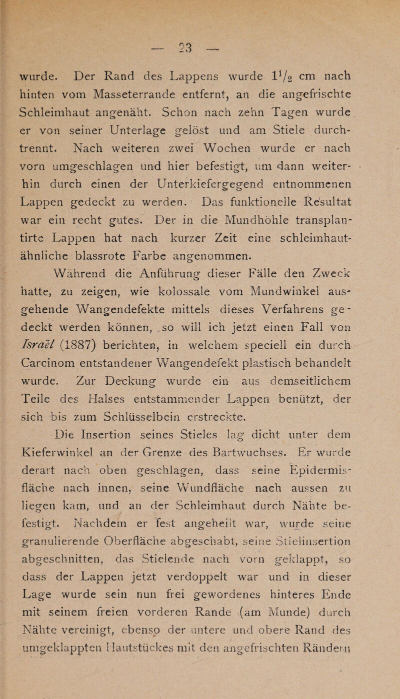 wurde. Der Rand des Lappens wurde ld/2 cm nach hinten vom Masseterrande entfernt, an die angefrischte Schleimhaut angenäht. Schon nach zehn Tagen wurde er von seiner Unterlage gelöst und am Stiele durch¬ trennt. Nach weiteren zwei Wochen wurde er nach vorn umgeschlagen und hier befestigt, um dann weiter¬ hin durch einen der Unterkiefergegend entnommenen Lappen gedeckt zu werden. Das funktioneile Resultat war ein recht gutes. Der in die Mundhöhle transplan- tirte Lappen hat nach kurzer Zeit eine schleimhaut- ähnliche blassrote Farbe angenommen. Während die Anführung dieser Fälle den Zweck hatte, zu zeigen, wie kolossale vom Mundwinkel aus¬ gehende Wangendefekte mittels dieses Verfahrens ge¬ deckt werden können, so will ich jetzt einen Fall von Israel (1887) berichten, in welchem speciell ein durch Carcinom entstandener Wangendefekt plastisch behandelt wurde. Zur Deckung wurde ein aus demseitlichem Teile des Halses entstammender Lappen benützt, der sich bis zum Schlüsselbein erstreckte. Die Insertion seines Stieles lag dicht unter dem Kieferwinkel an der Grenze des Bartwuchses. Er wurde derart nach oben geschlagen, dass seine Epidermis- fläche nach innen, seine Wundfläche nach aussen zu liegen kam, und an der Schleimhaut durch Nähte be¬ festigt. Nachdem er fest angeheiit war, wurde seine granulierende Oberfläche abgeschabt, seine Stielinsertion abgeschnitten, das Stielende nach vorn geklappt, so dass der Lappen jetzt verdoppelt war und in dieser Lage wurde sein nun frei gewordenes hinteres Ende mit seinem freien vorderen Rande (am Munde) durch Nähte vereinigt, ebenso der untere und obere Rand des umgeklappten Hautstückes mit den angefrischten Rändern