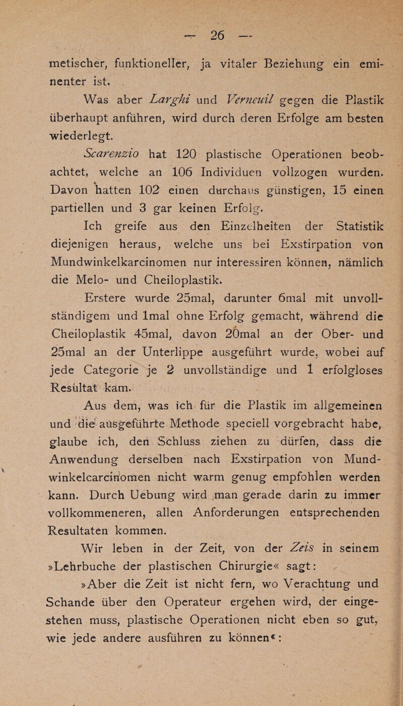 metischer, funktioneller, ja vitaler Beziehung ein emi¬ nenter ist. Was aber Larghi und Vevneuil gegen die Plastik überhaupt anführen, wird durch deren Erfolge am besten wiederlegt. Scarenzio hat 120 plastische Operationen beob¬ achtet, welche an 106 Individuen vollzogen wurden. Davon hatten 102 einen durchaus günstigen, 15 einen partiellen und 3 gar keinen Erfolg. Ich greife aus den Einzelheiten der Statistik diejenigen heraus, welche uns bei Exstirpation von Mundwinkelkarcinomen nur interessiren können, nämlich die Melo- und Cheiloplastik. Erstere wurde 25mal, darunter 6mal mit unvoll¬ ständigem und lmal ohne Erfolg gemacht, während die Cheiloplastik 45mal, davon 20mal an der Ober- und 25mal an der Unterlippe ausgeführt wurde, wobei auf jede Categorie je 2 unvollständige und 1 erfolgloses Resultat kam. Aus dem, was ich für die Plastik im allgemeinen und die aüsgeführte Methode speciell vorgebracht habe, glaube ich, den Schluss ziehen zu dürfen, dass die Anwendung derselben nach Exstirpation von Mund- winkelcarcißömen nicht warm genug empfohlen werden kann. Durch Uebung wird man gerade darin zu immer vollkommeneren, allen Anforderungen entsprechenden Resultaten kommen. Wir leben in der Zeit, von der Zeis in seinem »Lehrbuche der plastischen Chirurgie« sagt: »Aber die Zeit ist nicht fern, wo Verachtung und Schande über den Operateur ergehen wird, der einge¬ stehen muss, plastische Operationen nicht eben so gut, wie jede andere ausführen zu können« :