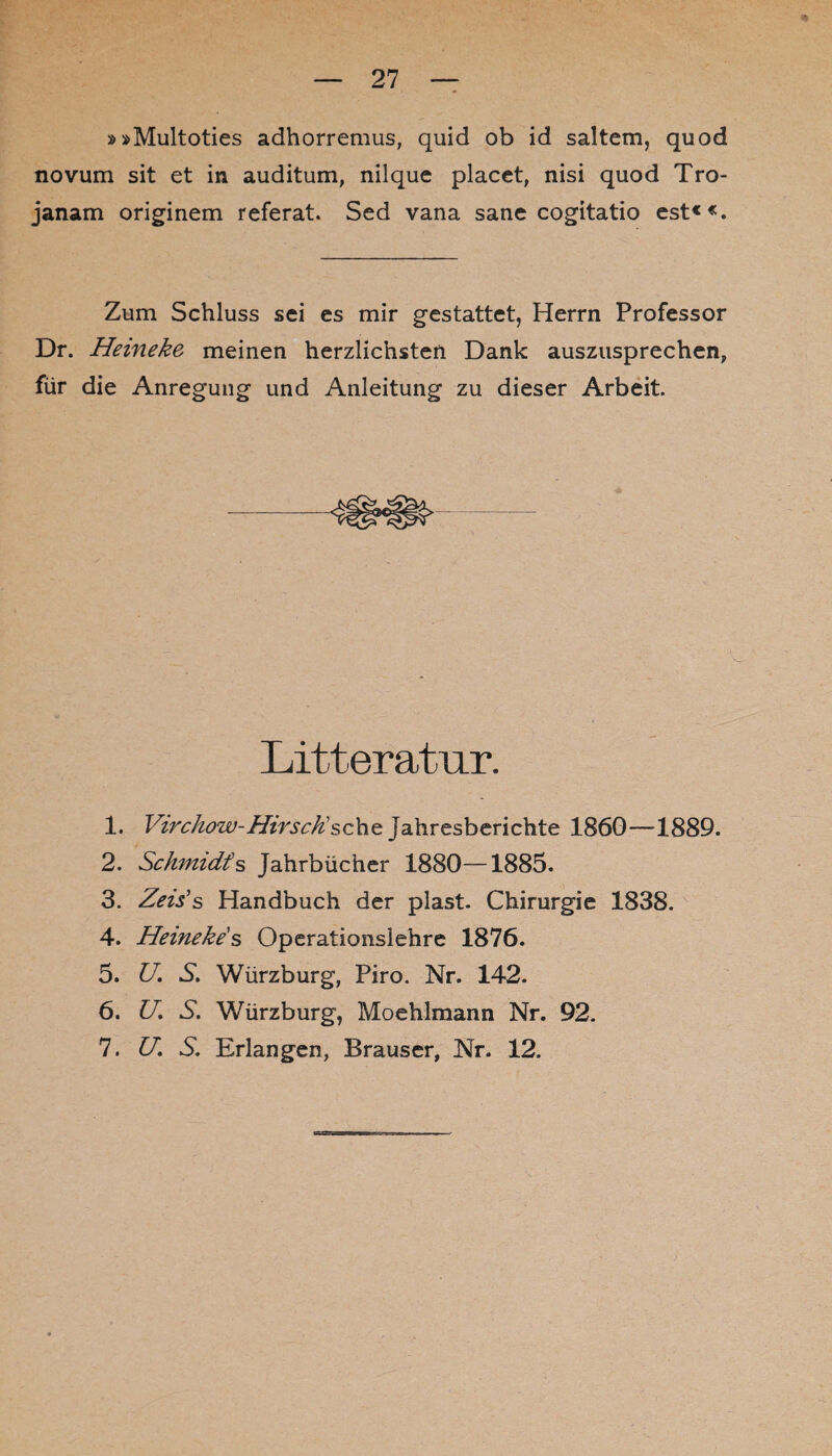 »»Multoties adhorremus, quid ob id saltem, quod novum sit et in auditum, nilque placet, nisi quod Tro- janam originem referat. Sed vana sane cogitatio est««. Zum Schluss sei es mir gestattet, Herrn Professor Dr. Hemeke meinen herzlichsten Dank auszusprechen, für die Anregung und Anleitung zu dieser Arbeit. Litteratur. 1. Virchow-Hirsch'sehe Jahresberichte 1860—1889. 2. Schmidts Jahrbücher 1880—1885. 3. Zeis’s Handbuch der plast. Chirurgie 1838. 4. Heinekes Operationslehre 1876. 5. U. S. Würzburg, Piro. Nr. 142. 6. U. S. Würzburg, Moehlmann Nr. 92. 7. U. S. Erlangen, Brauser, Nr. 12.
