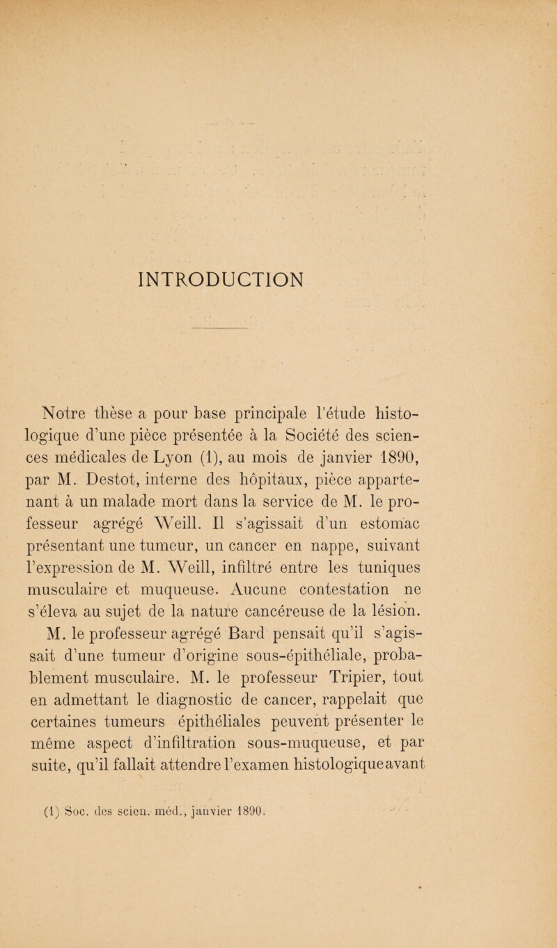 INTRODUCTION Notre thèse a pour base principale l’étude histo¬ logique d’une pièce présentée à la Société des scien¬ ces médicales de Lyon (1), au mois de janvier 1890, par M. Destot, interne des hôpitaux, pièce apparte¬ nant à un malade mort dans la service de M. le pro¬ fesseur agrégé Weill. Il s’agissait d’un estomac présentant une tumeur, un cancer en nappe, suivant l’expression de M. Weill, infiltré entre les tuniques musculaire et muqueuse. Aucune contestation ne s’éleva au sujet de la nature cancéreuse de la lésion. M. le professeur agrégé Bard pensait qu’il s’agis¬ sait d’une tumeur d’origine sous-épithéliale, proba¬ blement musculaire. M. le professeur Tripier, tout en admettant le diagnostic de cancer, rappelait que certaines tumeurs épithéliales peuvent présenter le même aspect d’infiltration sous-muqueuse, et par suite, qu’il fallait attendre l’examen histologique avant (1) Soc. des scien. môd., janvier 1890.