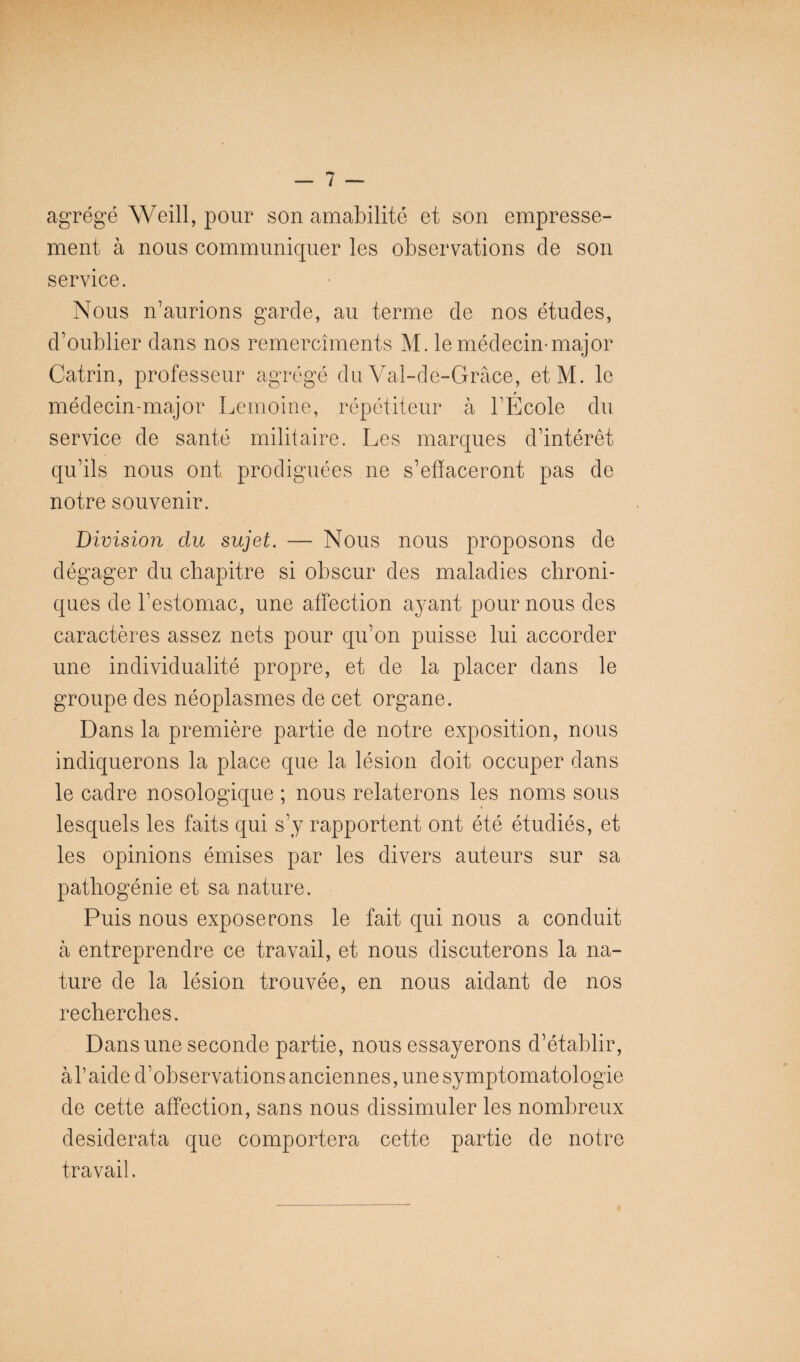 agrégé Weill, pour son amabilité et son empresse¬ ment à nous communiquer les observations de son service. Nous n’aurions garde, au terme de nos études, d’oublier dans nos remercîments M. le médecin-major Catrin, professeur agrégé du Val-de-Grâce, etM. le médecin-major Lemoine, répétiteur à l’École du service de santé militaire. Les marques d’intérêt qu’ils nous ont prodiguées ne s’effaceront pas de notre souvenir. Division du sujet. — Nous nous proposons de dégager du chapitre si obscur des maladies chroni¬ ques de l’estomac, une affection a^'ant pour nous des caractères assez nets pour qu’on puisse lui accorder une individualité propre, et de la placer dans le groupe des néoplasmes de cet organe. Dans la première partie de notre exposition, nous indiquerons la place que la lésion doit occuper dans le cadre nosologique ; nous relaterons les noms sous lesquels les faits qui s’j rapportent ont été étudiés, et les opinions émises par les divers auteurs sur sa pathogénie et sa nature. Puis nous exposerons le fait qui nous a conduit h entreprendre ce travail, et nous discuterons la na¬ ture de la lésion trouvée, en nous aidant de nos recherches. Dans une seconde partie, nous essayerons d’établir, àhaide d’observations anciennes, une symptomatologie de cette affection, sans nous dissimuler les nombreux desiderata que comportera cette partie de notre travail.