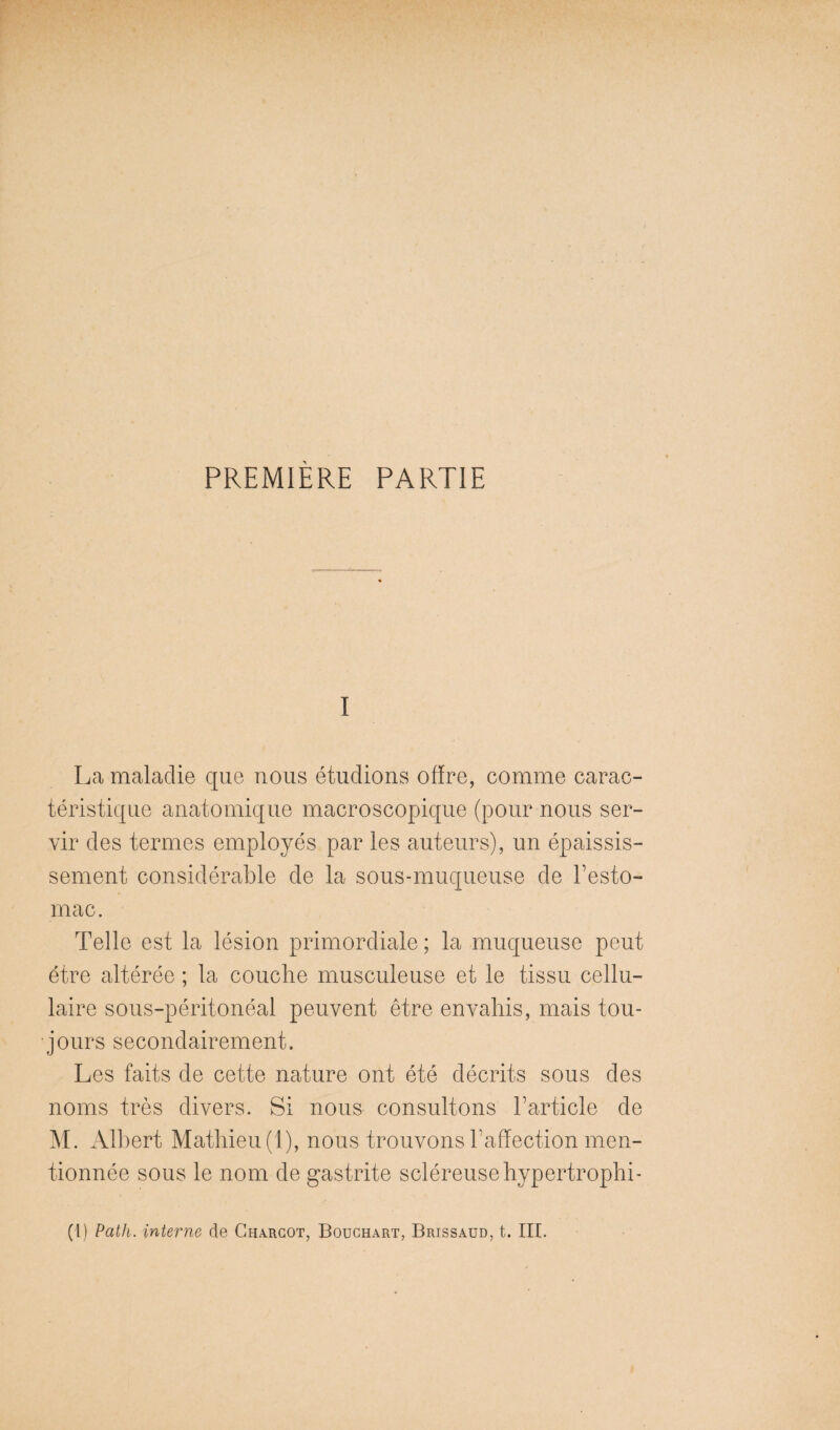 PREMIERE PARTIE I La maladie que nous étudions offre, comme carac¬ téristique anatomique macroscopique (pour nous ser¬ vir des termes employés par les auteurs), un épaissis¬ sement considérable de la sous-muqueuse de l’esto¬ mac. Telle est la lésion primordiale ; la muqueuse peut être altérée ; la couche musculeuse et le tissu cellu¬ laire sous-péritonéal peuvent être envahis, mais tou¬ jours secondairement. Les faits de cette nature ont été décrits sous des noms très divers. Si nous consultons l’article de ^L Albert Mathieu (1), nous trouvons l’affection men¬ tionnée sous le nom de gastrite scléreuse hypertrophi-