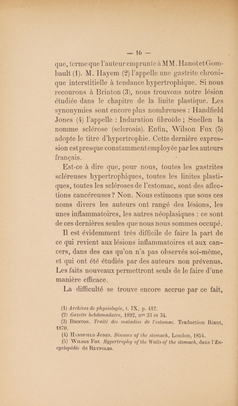 — lo¬ que, terme que rauteur emprunte à MM. HanotetGom- bault (1). M. Hayem (2) l’appelle une gastrite chroni¬ que interstitielle à tendance hypertrophique. Si nous recourons à Brinton (3), nous trouvons notre lésion étudiée dans le chapitre de la linite plastique. Les synonymies sont encore plus nombreuses : Handfield Jones (4) l’appelle : Induration fibroïde ; Snellen la nomme sclérose (sclerosis). Enfin, Wilson Fox (5) adopte le titre d’hypertrophie. Cette dernière expres¬ sion estpresque constamment employée parles auteurs français. Est-ce à dire que, pour nous, toutes les gastrites scléreuses hypertrophiques, toutes les linites plasti¬ ques, toutes les scléroses de l’estomac, sont des affec¬ tions cancéreuses? Non. Nous estimons que sous ces noms divers les auteurs ont rangé des lésions, les unes inflammatoires, les autres néoplasiques : ce sont de ces dernières seules que nous nous sommes occupé. Il est évidemment très difficile de faire la part de ce qui revient aux lésions inflammatoires et aux can¬ cers, dans des cas qu’on n’a pas observés soi-même, et qui ont été étudiés par des auteurs non prévenus. Les faits nouveaux permettront seuls de le faire d’une manière efficace. La difficulté se trouve encore accrue par ce fait. (1) Archives de physiologie, t. IX, p. 412. (2) Gazette hebdomadaire, 1892, 33 et 34. (3) Brinton. Traité des maladies de l’estomac. Traduction Riant, 1870. (4) Handfield Jones. Diseascs of the stomach, London, 1854. (5) Wilson Fox. Hypertrophy ofthc Wallsof the stomach, ddins VEn- cyclopédie de Reynolds.