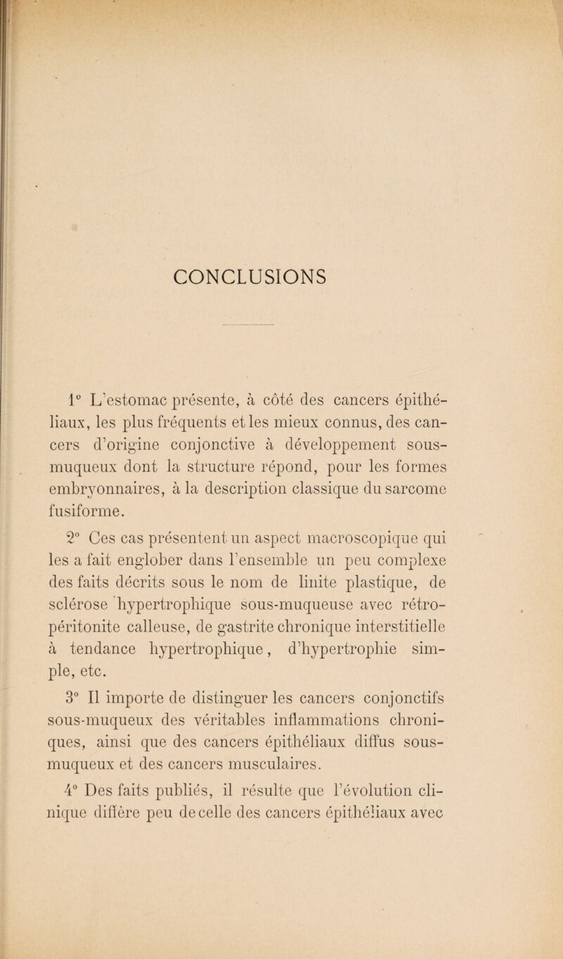 CONCLUSIONS 1* L’estomac présente, à côté des cancers épithé¬ liaux, les plus fréquents et les mieux connus, des can¬ cers d’origine conjonctive à développement sous- muqueux dont la structure répond, pour les formes embryonnaires, à la description classique du sarcome fusiforme. 2 Ces cas présentent un aspect macroscopique qui les a fait englober dans l’ensemble un peu complexe des faits décrits sous le nom de linite plastique, de sclérose hypertrophique sous-muqueuse avec rétro- péritonite calleuse, de gastrite chronique interstitielle à tendance hypertrophique, d’hypertrophie sim¬ ple, etc. 3 Il importe de distinguer les cancers conjonctifs sous-muqueux des véritables inflammations chroni¬ ques, ainsi que des cancers épithéliaux diffus sous- muqueux et des cancers musculaires. 4 Des faits publiés, il résulte que l’évolution cli¬ nique diflère peu de celle des cancers épithéliaux avec