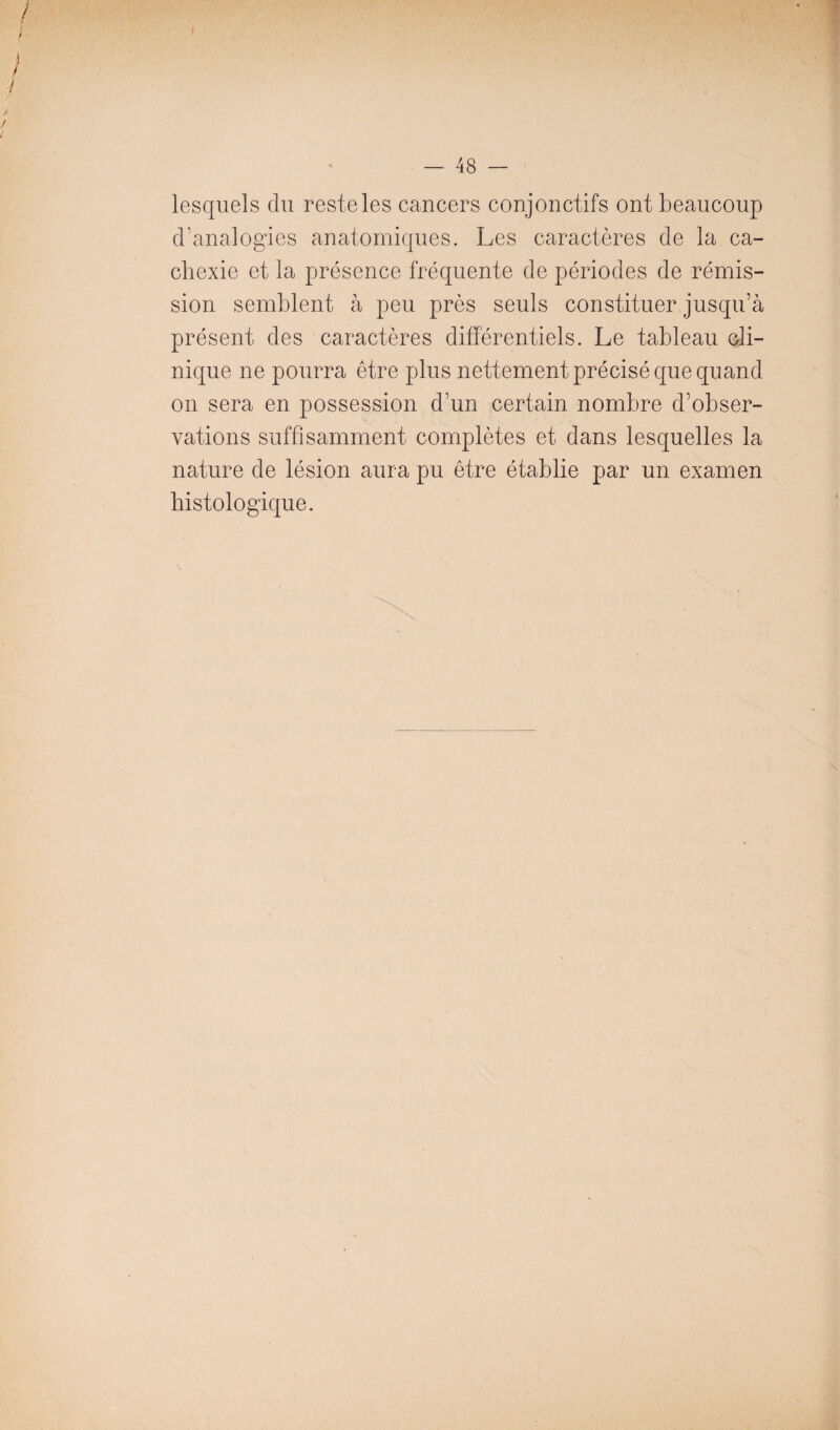 48 — lesquels du reste les cancers conjonctifs ont beaucoup d’analogies anatomiques. Les caractères de la ca¬ chexie et la présence fréquente de périodes de rémis¬ sion semblent à peu près seuls constituer jusqu’à présent des caractères différentiels. Le tableau cli¬ nique ne pourra être plus nettement précisé que quand on sera en possession d’un certain nombre d’obser¬ vations suffisamment complètes et dans lesquelles la nature de lésion aura pu être établie par un examen histologique.