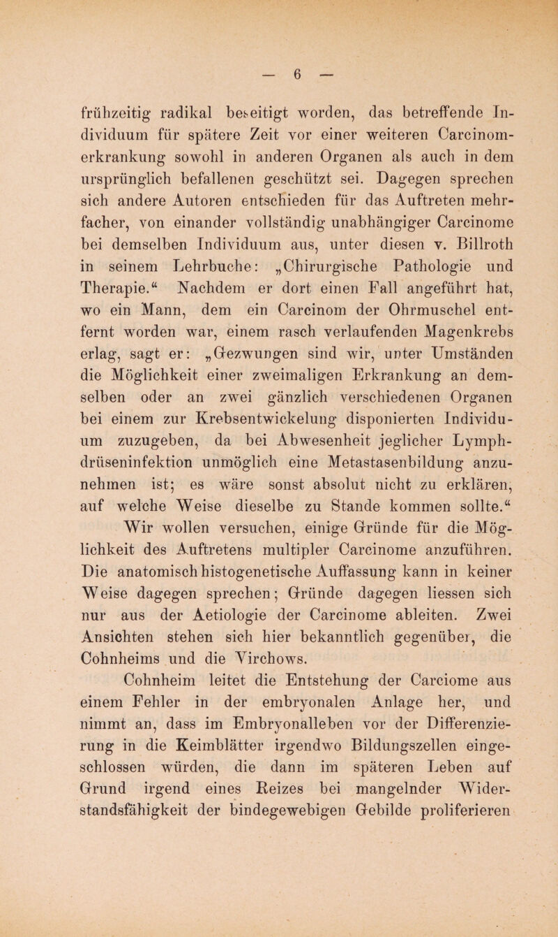 frühzeitig radikal beseitigt worden, das betreffende In¬ dividuum für spätere Zeit vor einer weiteren Carcinom- erkrankung sowohl in anderen Organen als auch in dem ursprünglich befallenen geschützt sei. Dagegen sprechen sich andere Autoren entschieden für das Auftreten mehr¬ facher, von einander vollständig unabhängiger Carcinome bei demselben Individuum aus, unter diesen v. Billroth in seinem Lehrbuche: „Chirurgische Pathologie und Therapie.“ Nachdem er dort einen Fall angeführt hat, wo ein Mann, dem ein Carcinom der Ohrmuschel ent¬ fernt worden war, einem rasch verlaufenden Magenkrebs erlag, sagt er: „Gfezwungen sind wir, unter Umständen die Möglichkeit einer zweimaligen Erkrankung an dem¬ selben oder an zwei gänzlich verschiedenen Organen bei einem zur Krebsentwickelung disponierten Individu¬ um zuzugeben, da bei Abwesenheit jeglicher Lymph- driiseninfektion unmöglich eine Metastasenbildung anzu¬ nehmen ist; es wäre sonst absolut nicht zu erklären, auf welche Weise dieselbe zu Stande kommen sollte.“ Wir wollen versuchen, einige Gründe für die Mög¬ lichkeit des Auftretens multipler Carcinome anzuführen. Die anatomisch histogenetische Auffassung kann in keiner Weise dagegen sprechen; Gründe dagegen Hessen sich nur aus der Aetiologie der Carcinome ableiten. Zwei Ansichten stehen sich hier bekanntlich gegenüber, die Cohnheims und die Yirchows. Cohnheim leitet die Entstehung der Carciome aus einem Fehler in der embryonalen Anlage her, und nimmt an, dass im Embryonalleben vor der Differenzie¬ rung in die Keimblätter irgendwo Bildungszellen einge¬ schlossen würden, die dann im späteren Leben auf Grund irgend eines Reizes bei mangelnder Wider¬ standsfähigkeit der bindegewebigen Gebilde proliferieren