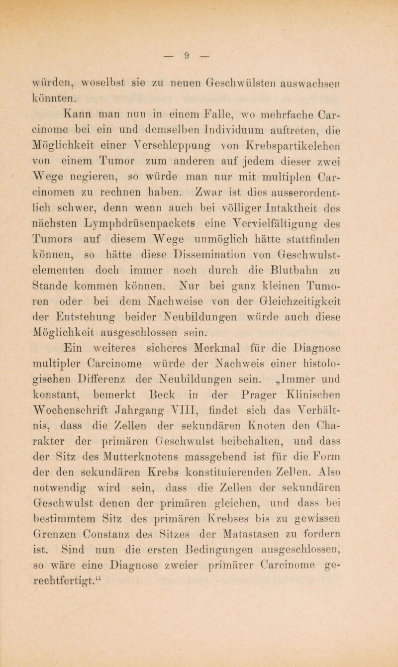 würden, woselbst sie zu neuen Geschwülsten auswachsen könnten. Kann man nun in einem Falle, wo mehrfache Car- cinome bei ein und demselben Individuum auftreten, die Möglichkeit einer Verschleppung von Krebspartikelehen von einem Tumor zum anderen auf jedem dieser zwei Wege negieren, so würde man nur mit multiplen Car¬ einomen zu rechnen haben. Zwar ist dies ausserordent¬ lich schwer, denn wenn auch bei völliger Intaktheit des nächsten Lymphdrüsenpackets eine Vervielfältigung des Tumors auf diesem Wege unmöglich hätte stattfinden können, so hätte diese Dissemination von Geschwulst¬ elementen doch immer noch durch die Blutbahn zu Stande kommen können. Nur bei ganz kleinen Tumo¬ ren oder bei dem Nachweise von der Gleichzeitigkeit der Entstehung beider Neubildungen würde auch diese Möglichkeit ausgeschlossen sein. Ein weiteres sicheres Merkmal für die Diagnose multipler Carcinome würde der Nachweis einer histolo¬ gischen Differenz der Neubildungen sein. „Immer und konstant, bemerkt Beck in der Prager Klinischen Wochenschrift Jahrgang VIII, findet sich das Verhält¬ nis, dass die Zellen der sekundären Knoten den Cha¬ rakter der primären Geschwulst beibehalten, und dass der Sitz des Mutterknotens massgebend ist für die Form der den sekundären Krebs konstituierenden Zehen. Also notwendig wird sein, dass die Zellen der sekundären Geschwulst denen der primären gleichen, und dass bei bestimmtem Sitz des primären Krebses bis zu gewissen Grenzen Constanz des Sitzes der Matastasen zu fordern ist. Sind nun die ersten Bedingungen ausgeschlossen, so wäre eine Diagnose zweier primärer Carcinome ge¬ rechtfertigt.“