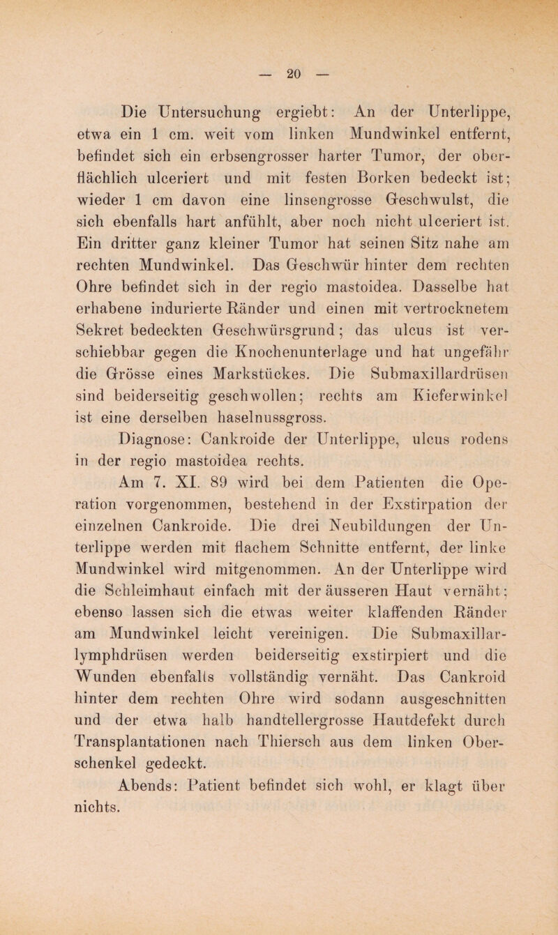 Die Untersuchung ergiebt: An der Unterlippe, etwa ein 1 cm. weit vom linken Mundwinkel entfernt, befindet sich ein erbsengrosser harter Tumor, der ober¬ flächlich ulceriert und mit festen Borken bedeckt ist; wieder 1 cm davon eine linsengrosse Gfeschwulst, die sich ebenfalls hart anfühlt, aber noch nicht ulceriert ist. Ein dritter ganz kleiner Tumor hat seinen Sitz nahe am rechten Mundwinkel. Das Geschwür hinter dem rechten Ohre befindet sich in der regio mastoidea. Dasselbe hat erhabene indurierte Bänder und einen mit vertrocknetem Sekret bedeckten Geschwürsgrund; das ulcus ist ver¬ schiebbar gegen die Knochenunterlage und hat ungefähr die Grösse eines Markstückes. Die Submaxillardrüsen sind beiderseitig geschwollen; rechts am Kiefer winke! ist eine derselben haselnussgross. Diagnose: Cankroide der Unterlippe, ulcus rodens in der regio mastoidea rechts. Am 7. XI. 89 wird bei dem Patienten die Ope¬ ration vorgenommen, bestehend in der Exstirpation der einzelnen Cankroide. Die drei Neubildungen der Un¬ terlippe werden mit flachem Schnitte entfernt, der linke Mundwinkel wird mitgenommen. An der Unterlippe wird die Schleimhaut einfach mit der äusseren Haut vernäht; ebenso lassen sich die etwas weiter klaffenden Bänder am Mundwinkel leicht vereinigen. Die Submaxillar- lymphdriisen werden beiderseitig exstirpiert und die Wunden ebenfalls vollständig vernäht. Das Cankroid hinter dem rechten Ohre wird sodann ausgeschnitten und der etwa halb handtellergrosse Hautdefekt durch Transplantationen nach Thiersch aus dem linken Ober¬ schenkel gedeckt. Abends: Patient befindet sich wrohl, er klagt über nichts.