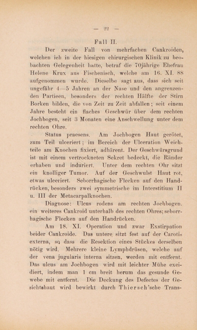 Pall II. Der zweite Fall von mehrfachen Cankroiden, welchen ich in der hiesigen chirurgischen Klinik zu beo¬ bachten Gelegenheit hatte, betraf die 70jährige Ehefrau kleiene Krux aus Fischenisch, welche am 16. XI. 88 aufgenommen wurde. Dieselbe sagt aus, dass sich seit ungefähr 4—5 Jahren an der Käse und den angrenzen¬ den Partieen, besonders der rechten Hälfte der Stirn Borken bilden, die von Zeit zu Zeit abfallen ; seit einem Jahre besteht ein flaches Geschwür über dem rechten Jochbogen, seit 3 Monaten eine Anschwellung unter dem rechten Ohre. Status praesens. Am Jochbogen Haut gerötet, zum Teil ulceriert; im Bereich der Ulceration Weich¬ teile am Knochen fixiert, adhärent. Der Geschwürsgrund ist mit einem vertrockneten Sekret bedeckt, die Ränder erhaben und induriert. Unter dem rechten Ohr sitzt ein knolliger Tumor. Auf der Geschwulst Haut rot, etwas ulceriert. Seborrhagische Flecken auf den Hand¬ rücken, besonders zwei symmetrische im Interstitium II u. III der Metacarpalknochen. Diagnose: Ulcus rodens am rechten Jochbogen, ein weiteres Cankroid unterhalb des rechten Ohres; seborr¬ hagische Flecken auf den Handrücken. Am 18. XI. Operation und zwar Exstirpation beider Cankroide. Das untere sitzt fest auf der Carotis externa, sq dass die Resektion eines Stückes derselben nötig wird. Mehrere kleine Lymphdriisen, welche auf der vena jugularis interna sitzen, werden mit entfernt. Das ulcus am Jochbogen wird mit leichter Mühe exci- diert, indem man 1 cm breit herum das gesunde Ge¬ webe mit entfernt. Die Deckung des Defectes der Ge¬ sichtshaut wird bewirkt durch Thiersch’sche Trans-