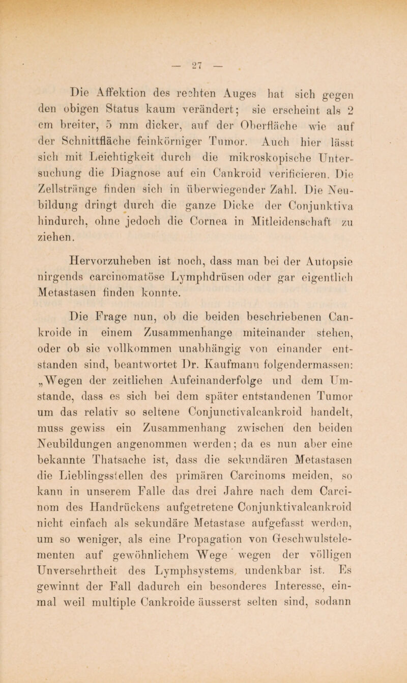 Die Affektion des re eilten Auges hat sich gegen den obigen Status kaum verändert; sie erscheint als 2 cm breiter, 5 mm dicker, auf der Oberfläche wie auf der Schnittfläche feinkörniger Tumor. Auch hier lässt sich mit Leichtigkeit durch die mikroskopische Unter¬ suchung die Diagnose auf ein Cankroid verifleieren. Die Zellstriinge finden sich in überwiegender Zahl. Die Neu¬ bildung dringt durch die ganze Dicke der Conjunktiva hindurch, ohne jedoch die Cornea in Mitleidenschaft zu ziehen. Hervorzuheben ist noch, dass man bei der Autopsie nirgends carcinomatöse Lymphdrüsen oder gar eigentlich Metastasen finden konnte. Die Frage nun, ob die beiden beschriebenen Can- kroide in einem Zusammenhänge miteinander stehen, oder ob sie vollkommen unabhängig von einander ent¬ standen sind, beantwortet Dr. Kaufmann folgendermassen: „Wegen der zeitlichen Aufeinanderfolge und dem Um¬ stande, dass es sich bei dem später entstandenen Tumor um das relativ so seltene Conjunctivalcankroid handelt, muss gewiss ein Zusammenhang zwischen den beiden Neubildungen angenommen werden; da es nun aber eine bekannte Thatsache ist, dass die sekundären Metastasen die Lieblingssleilen des primären Carcinoms meiden, so kann in unserem Falle das drei Jahre nach dem Carci- nom des Handrückens aufgetretene Conjunktivalcankroid nicht einfach als sekundäre Metastase aufgefasst werden, um so weniger, als eine Propagation von Gfeschwulstele- menten auf gewöhnlichem Wege wegen der völligen Unversehrtheit des Lymphsystems, undenkbar ist. Fs gewinnt der Fall dadurch ein besonderes Interesse, ein¬ mal weil multiple Cankroide äusserst selten sind, sodann