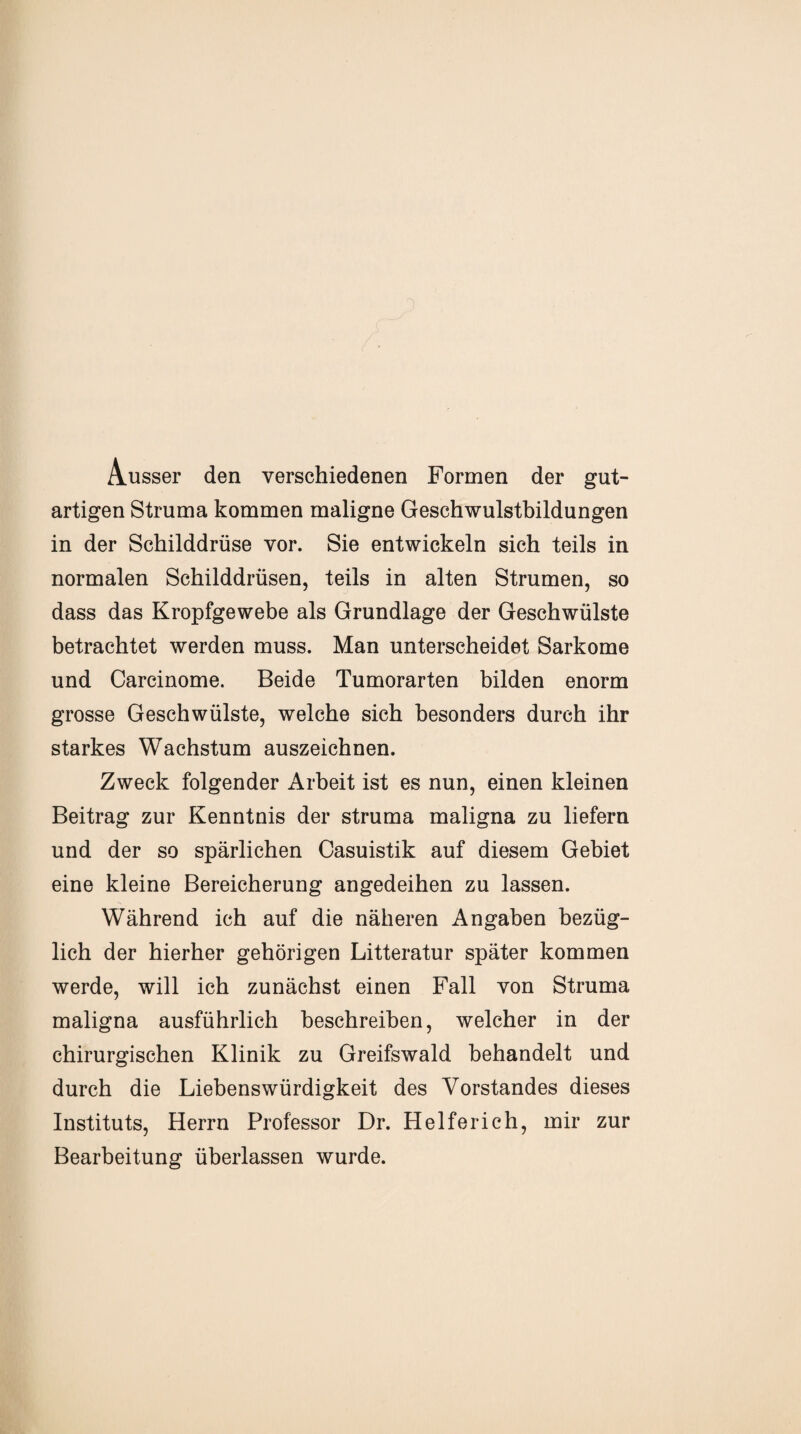 Ausser den verschiedenen Formen der gut¬ artigen Struma kommen maligne Geschwulstbildungen in der Schilddrüse vor. Sie entwickeln sich teils in normalen Schilddrüsen, teils in alten Strumen, so dass das Kropfgewebe als Grundlage der Geschwülste betrachtet werden muss. Man unterscheidet Sarkome und Carcinome. Beide Tumorarten bilden enorm grosse Geschwülste, welche sich besonders durch ihr starkes Wachstum auszeichnen. Zweck folgender Arbeit ist es nun, einen kleinen Beitrag zur Kenntnis der Struma maligna zu liefern und der so spärlichen Casuistik auf diesem Gebiet eine kleine Bereicherung angedeihen zu lassen. Während ich auf die näheren Angaben bezüg¬ lich der hierher gehörigen Litteratur später kommen werde, will ich zunächst einen Fall von Struma maligna ausführlich beschreiben, welcher in der chirurgischen Klinik zu Greifswald behandelt und durch die Liebenswürdigkeit des Vorstandes dieses Instituts, Herrn Professor Dr. Helferich, mir zur Bearbeitung überlassen wurde.