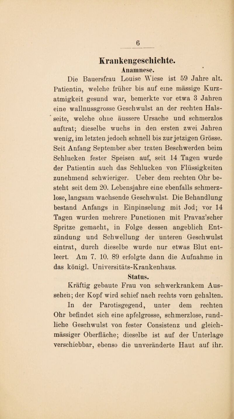 Krankengeschichte. Anamnese. Die Bauersfrau Louise Wiese ist 59 Jahre alt. Patientin, welche früher bis auf eine massige Kurz¬ atmigkeit gesund war, bemerkte vor etwa 3 Jahren eine wallnussgrosse Geschwulst an der rechten Hals¬ seite, welche ohne äussere Ursache und schmerzlos auftrat; dieselbe wuchs in den ersten zwei Jahren wenig, im letzten jedoch schnell bis zur jetzigen Grösse. Seit Anfang September aber traten Beschwerden beim Schlucken fester Speisen auf, seit 14 Tagen wurde der Patientin auch das Schlucken von Flüssigkeiten zunehmend schwieriger. Ueber dem rechten Ohr be¬ steht seit dem 20. Lebensjahre eine ebenfalls schmerz¬ lose, langsam wachsende Geschwulst. Die Behandlung bestand Anfangs in Einpinselung mit Jod; vor 14 Tagen wurden mehrere Punctionen mit Pravaz’scher Spritze gemacht, in Folge dessen angeblich Ent¬ zündung und Schwellung der unteren Geschwulst eintrat, durch dieselbe wurde nur etwas Blut ent¬ leert. Am 7. 10. 89 erfolgte dann die Aufnahme in das königl. Universitäts-Krankenhaus. Status. Kräftig gebaute Frau von schwerkrankem Aus¬ sehen; der Kopf wird schief nach rechts vorn gehalten. In der Parotisgegend, unter dem rechten Ohr befindet sich eine apfelgrosse, schmerzlose, rund¬ liche Geschwulst von fester Consistenz und gleich- mässiger Oberfläche; dieselbe ist auf der Unterlage verschiebbar, ebenso die unveränderte Haut auf ihr.