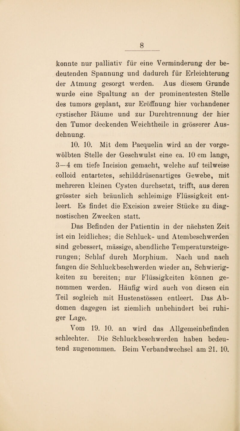 konnte nur palliativ für eine Verminderung der be¬ deutenden Spannung und dadurch für Erleichterung der Atmung gesorgt werden. Aus diesem Grunde wurde eine Spaltung an der prominentesten Stelle » des tumors geplant, zur Eröffnung hier vorhandener cystischer Räume und zur Durchtrennung der hier den Tumor deckenden Weichtheile in grösserer Aus¬ dehnung. 10. 10. Mit dem Pacquelin wird an der vorge¬ wölbten Stelle der Geschwulst eine ca. 10 cm lange, 3—4 cm tiefe Incision gemacht, welche auf teilweise colloid entartetes, schilddrüsenartiges Gewebe, mit mehreren kleinen Cysten durchsetzt, trifft, aus deren grösster sich bräunlich schleimige Flüssigkeit ent¬ leert. Es findet die Excision zweier Stücke zu diag¬ nostischen Zwecken statt. Das Befinden der Patientin in der nächsten Zeit ist ein leidliches; die Schluck- und Atembeschwerden sind gebessert, mässige, abendliche Temperatursteige¬ rungen; Schlaf durch Morphium. Nach und nach fangen die Schluckbeschwerden wieder an, Schwierig¬ keiten zu bereiten; nur Flüssigkeiten können ge¬ nommen werden. Häufig wird auch von diesen ein Teil sogleich mit Hustenstössen entleert. Das Ab¬ domen dagegen ist ziemlich unbehindert bei ruhi¬ ger Lage. Vom 19. 10. an wird das Allgemeinbefinden schlechter. Die Schluckbeschwerden haben bedeu¬ tend zugenommen. Beim Verbandwechsel am 21. 10.