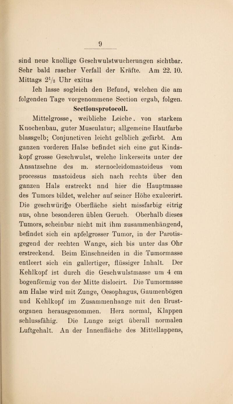 sind neue knollige Geschwulstwucherungen sichtbar. Sehr bald rascher Verfall der Kräfte. Am 22. 10. Mittags 272 Uhr exitus Ich lasse sogleich den Befund, welchen die am folgenden Tage vorgenommene Section ergab, folgen. Sectionsprotocoll. Mittelgrosse, weibliche Leiche. von starkem Knochenbau, guter Musculatur; allgemeine Hautfarbe blassgelb; Conjunctiven leicht gelblich gefärbt. Am ganzen vorderen Halse befindet sich eine gut Kinds¬ kopf grosse Geschwulst, welche linkerseits unter der Ansatzsehne des m. sternocleidomastoideus vom processus mastoideus sich nach rechts über den ganzen Hals erstreckt nnd hier die Hauptmasse des Tumors bildet, welcher auf seiner Höhe exulcerirt. Die geschwüri^e Oberfläche sieht missfarbig eitrig aus, ohne besonderen üblen Geruch. Oberhalb dieses Tumors, scheinbar nicht mit ihm zusammenhängend, befindet sich ein apfelgrosser Tumor, in der Parotis- gegend der rechten Wange, sich bis unter das Ohr erstreckend. Beim Einschneiden in die Tumormasse entleert sich ein gallertiger, flüssiger Inhalt. Der Kehlkopf ist durch die Geschwulstmasse um 4 cm bogenförmig von der Mitte dislocirt. Die Tumormasse am Halse wird mit Zunge, Oesophagus, Gaumenbögen und Kehlkopf im Zusammenhänge mit den Brust¬ organen herausgenommen. Herz normal, Klappen schlussfähig. Die Lunge zeigt überall normalen Luftgehalt. An der Innenfläche des Mittellappens,