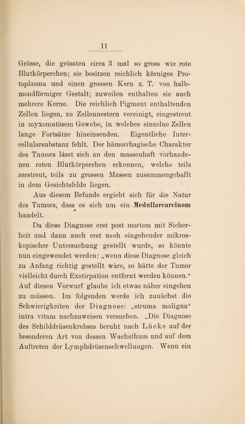 Grösse, die grössten circa 3 mal so gross wie rote Blutkörperchen; sie besitzen reichlich körniges Pro¬ toplasma und einen grossen Kern z. T. von halb¬ mondförmiger Gestalt; zuweilen enthalten sie auch mehrere Kerne. Die reichlich Pigment enthaltenden Zellen liegen, zu Zeilennestern vereinigt, eingestreut in myxomatösem Gewebe, in welches einzelne Zellen lange Fortsätze hineinsenden. Eigentliche Inter¬ cellularsubstanz fehlt. Der hämorrhagische Charakter des Tumors lässt sich an den massenhaft vorhande¬ nen roten Blutkörperchen erkennen, welche teils zerstreut, teils zu grossen Massen zusammengeballt in dem Gesichtsfelde liegen. Aus diesem Befunde ergiebt sich für die Natur des Tumors, dass es sich um ein Medullarcarcinom * handelt. Da diese Diagnose erst post mortem mit Sicher¬ heit und dann auch erst nach eingehender mikros¬ kopischer Untersuchung gestellt wurde, so könnte nun eingewendet werden: „wenn diese Diagnose gleich zu Anfang richtig gestellt wäre, so hätte der Tumor vielleicht durch Exstirpation entfernt werden können/4 Auf diesen Vorwurf glaube ich etwas näher eingehen zu müssen. Im folgenden werde ich zunächst die Schwierigkeiten der Diagnose: „struma maligna“ intra vitam nachzuweisen versuchen. „Die Diagnose des Schilddrüsenkrebses beruht nach Lücke auf der besonderen Art von dessen Wachsthum und auf dem Auftreten der Lymphdrüsenschwellungen. Wenn ein