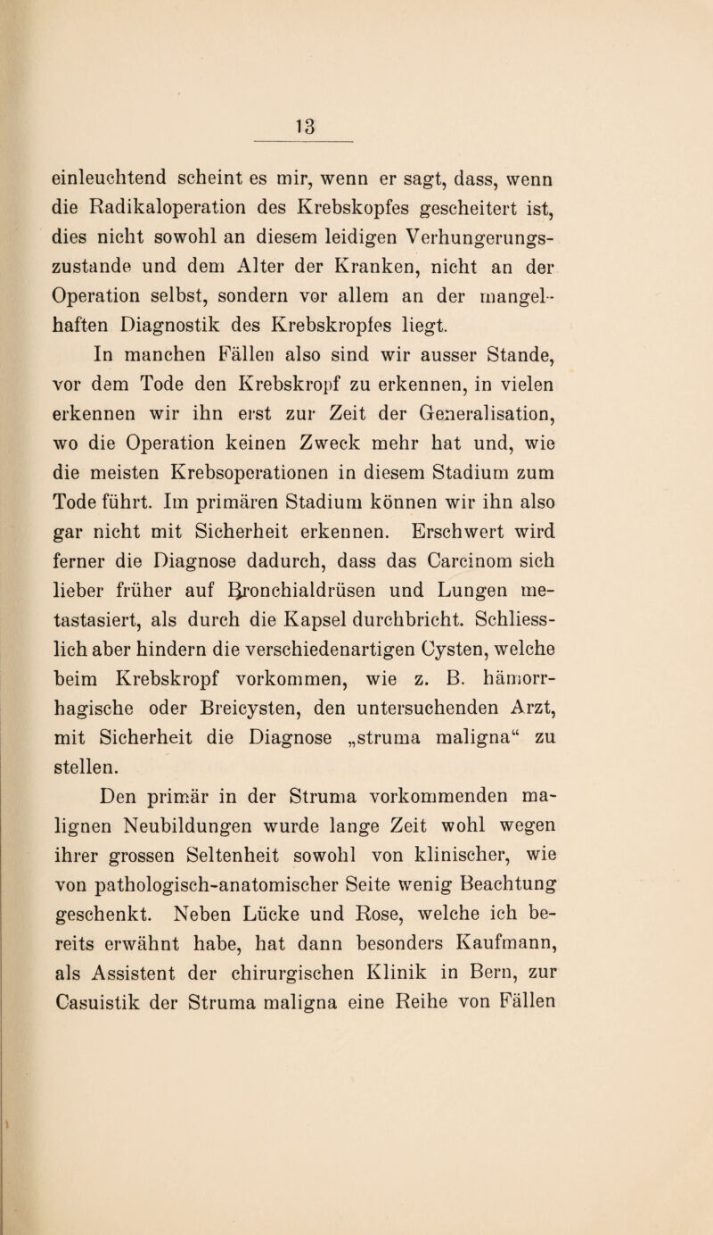 einleuchtend scheint es mir, wenn er sagt, dass, wenn die Radikaloperation des Krebskopfes gescheitert ist, dies nicht sowohl an diesem leidigen Verhungerungs- zustande und dem Alter der Kranken, nicht an der Operation selbst, sondern vor allem an der mangel¬ haften Diagnostik des Krebskropfes liegt. In manchen Fällen also sind wir ausser Stande, vor dem Tode den Krebskropf zu erkennen, in vielen erkennen wir ihn erst zur Zeit der Generalisation, wo die Operation keinen Zweck mehr hat und, wie die meisten Krebsoperationen in diesem Stadium zum Tode führt. Im primären Stadium können wir ihn also gar nicht mit Sicherheit erkennen. Erschwert wird ferner die Diagnose dadurch, dass das Carcinom sich lieber früher auf Rronchialdrüsen und Lungen me¬ tastasiert, als durch die Kapsel durchbricht. Schliess¬ lich aber hindern die verschiedenartigen Cysten, welche beim Krebskropf Vorkommen, wie z. B. hämorr¬ hagische oder Breicysten, den untersuchenden Arzt, mit Sicherheit die Diagnose „struma maligna“ zu stellen. Den primär in der Struma vorkommenden ma¬ lignen Neubildungen wurde lange Zeit wohl wegen ihrer grossen Seltenheit sowohl von klinischer, wie von pathologisch-anatomischer Seite wenig Beachtung geschenkt. Neben Lücke und Rose, welche ich be¬ reits erwähnt habe, hat dann besonders Kaufmann, als Assistent der chirurgischen Klinik in Bern, zur Casuistik der Struma maligna eine Reihe von Fällen