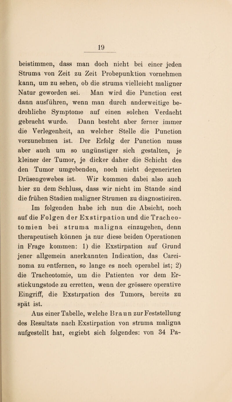 beistimmen, dass man doch nicht bei einer jeden Struma von Zeit zu Zeit Probepunktion vornehmen kann, um zu sehen, ob die struma vielleicht maligner Natur geworden sei. Man wird die Function erst dann ausführen, wenn man durch anderweitige be¬ drohliche Symptome auf einen solchen Verdacht gebracht wurde. Dann besteht aber ferner immer die Verlegenheit, an welcher Stelle die Punction vorzunehmen ist. Der Erfolg der Punction muss aber auch um so ungünstiger sich gestalten, je kleiner der Tumor, je dicker daher die Schicht des den Tumor umgebenden, noch nicht degenerirten Drüsengewebes ist. Wir kommen dabei also auch hier zu dem Schluss, dass wir nicht im Stande sind die frühen Stadien maligner Strumen zu diagnosticiren. Im folgenden habe ich nun die Absicht, noch auf die Folgen der Exstirpation und die Tracheo¬ tomien bei struma maligna einzugehen, denn therapeutisch können ja nur diese beiden Operationen in Frage kommen: 1) die Exstirpation auf Grund jener allgemein anerkannten Indication, das Carci¬ noma zu entfernen, so lange es noch operabel ist; 2) die Tracheotomie, um die Patienten vor dem Er¬ stickungstode zu erretten, wenn der grössere operative Eingriff, die Exstirpation des Tumors, bereits zu spät ist. Aus einer Tabelle, welche Braun zur Feststellung des Resultats nach Exstirpation von struma maligna aufgestellt hat, ergiebt sich folgendes: von 34 Pa-