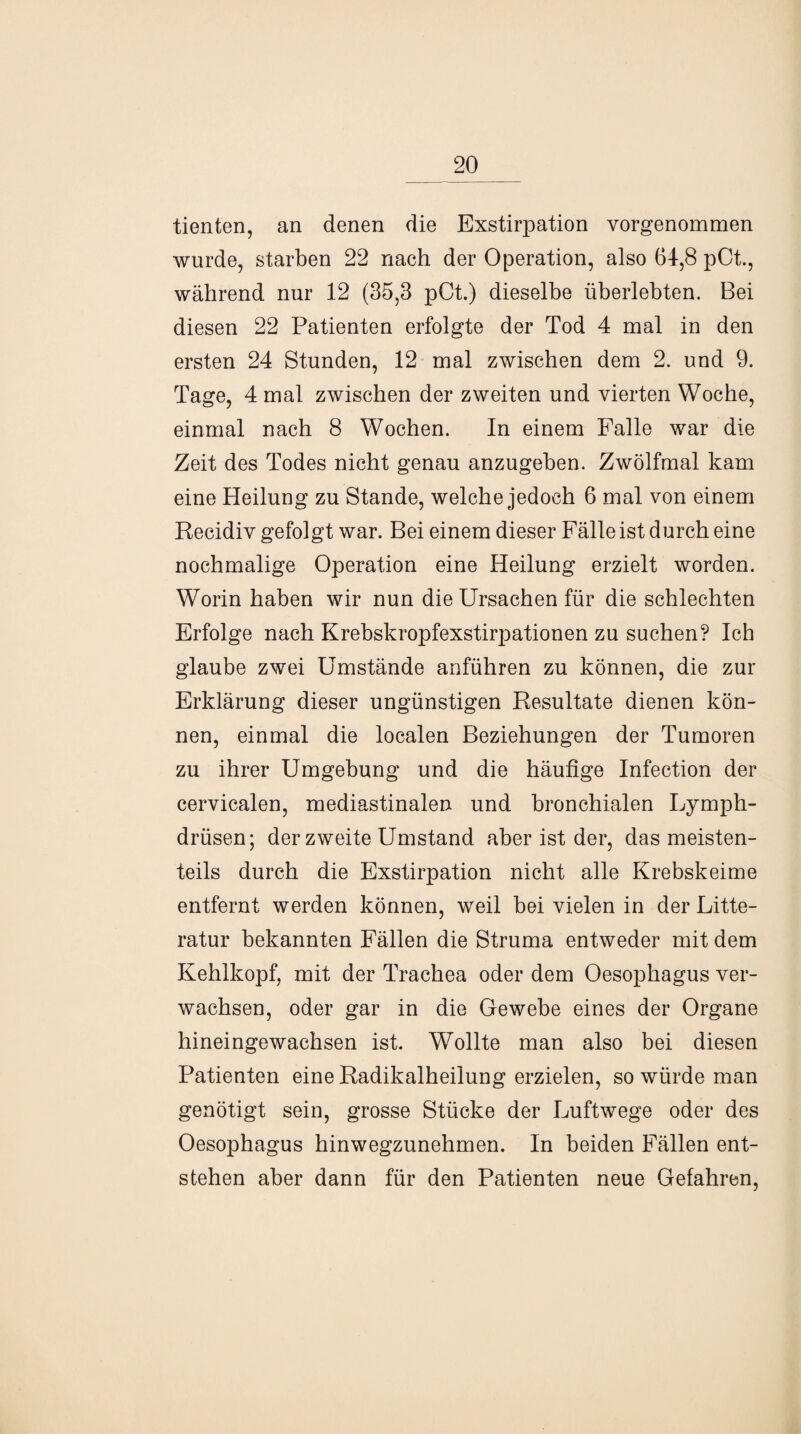 tienten, an denen die Exstirpation vorgenommen wurde, starben 22 nach der Operation, also 64,8 pCt., während nur 12 (35,3 pCt.) dieselbe überlebten. Bei diesen 22 Patienten erfolgte der Tod 4 mal in den ersten 24 Stunden, 12 mal zwischen dem 2. und 9. Tage, 4 mal zwischen der zweiten und vierten Woche, einmal nach 8 Wochen. In einem Falle war die Zeit des Todes nicht genau anzugeben. Zwölfmal kam eine Heilung zu Stande, welche jedoch 6 mal von einem Recidiv gefolgt war. Bei einem dieser Fälle ist durch eine nochmalige Operation eine Heilung erzielt worden. Worin haben wir nun die Ursachen für die schlechten Erfolge nach Krebskropfexstirpationen zu suchen? Ich glaube zwei Umstände anführen zu können, die zur Erklärung dieser ungünstigen Resultate dienen kön¬ nen, einmal die localen Beziehungen der Tumoren zu ihrer Umgebung und die häufige Infection der cervicalen, mediastinalen und bronchialen Lymph- drüsen; der zweite Umstand aber ist der, das meisten¬ teils durch die Exstirpation nicht alle Krebskeime entfernt werden können, weil bei vielen in der Litte- ratur bekannten Fällen die Struma entweder mit dem Kehlkopf, mit der Trachea oder dem Oesophagus ver¬ wachsen, oder gar in die Gewebe eines der Organe hineingewachsen ist. Wollte man also bei diesen Patienten eine Radikalheilung erzielen, so würde man genötigt sein, grosse Stücke der Luftwege oder des Oesophagus hinwegzunehmen. In beiden Fällen ent¬ stehen aber dann für den Patienten neue Gefahren,
