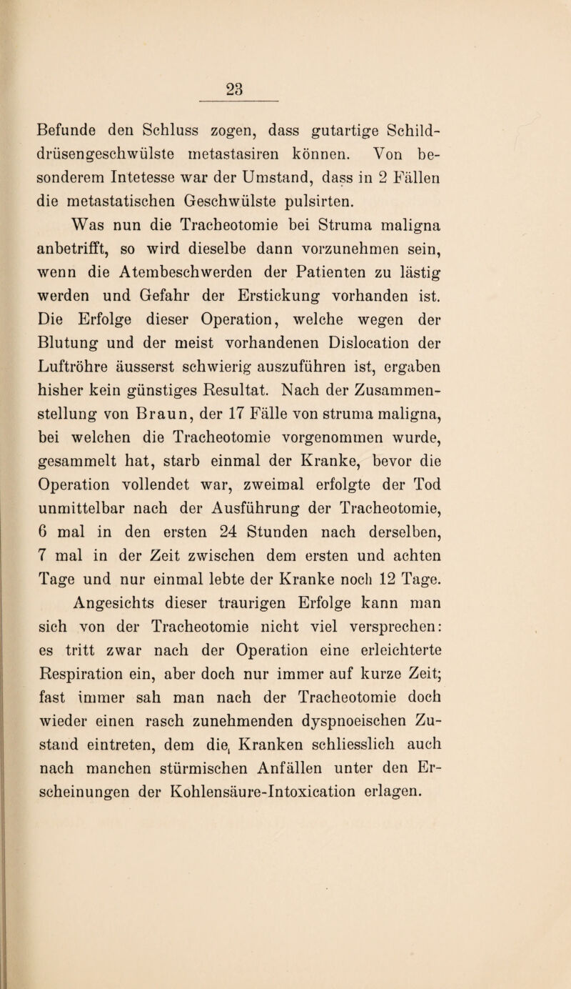 Befunde den Schluss zogen, dass gutartige Schild¬ drüsengeschwülste inetastasiren können. Von be¬ sonderem Intetesse war der Umstand, dass in 2 Fällen die metastatischen Geschwülste pulsirten. Was nun die Tracheotomie bei Struma maligna anbetrifft, so wird dieselbe dann vorzunehmen sein, wenn die Atembeschwerden der Patienten zu lästig werden und Gefahr der Erstickung vorhanden ist. Die Erfolge dieser Operation, welche wegen der Blutung und der meist vorhandenen Dislocation der Luftröhre äusserst schwierig auszuführen ist, ergaben hisher kein günstiges Resultat. Nach der Zusammen¬ stellung von Braun, der 17 Fälle von struma maligna, bei welchen die Tracheotomie vorgenommen wurde, gesammelt hat, starb einmal der Kranke, bevor die Operation vollendet war, zweimal erfolgte der Tod unmittelbar nach der Ausführung der Tracheotomie, 6 mal in den ersten 24 Stunden nach derselben, 7 mal in der Zeit zwischen dem ersten und achten Tage und nur einmal lebte der Kranke noch 12 Tage. Angesichts dieser traurigen Erfolge kann man sich von der Tracheotomie nicht viel versprechen: es tritt zwar nach der Operation eine erleichterte Respiration ein, aber doch nur immer auf kurze Zeit; fast immer sah man nach der Tracheotomie doch wieder einen rasch zunehmenden dyspnoeischen Zu¬ stand eintreten, dem die, Kranken schliesslich auch nach manchen stürmischen Anfällen unter den Er¬ scheinungen der Kohlensäure-Intoxication erlagen.