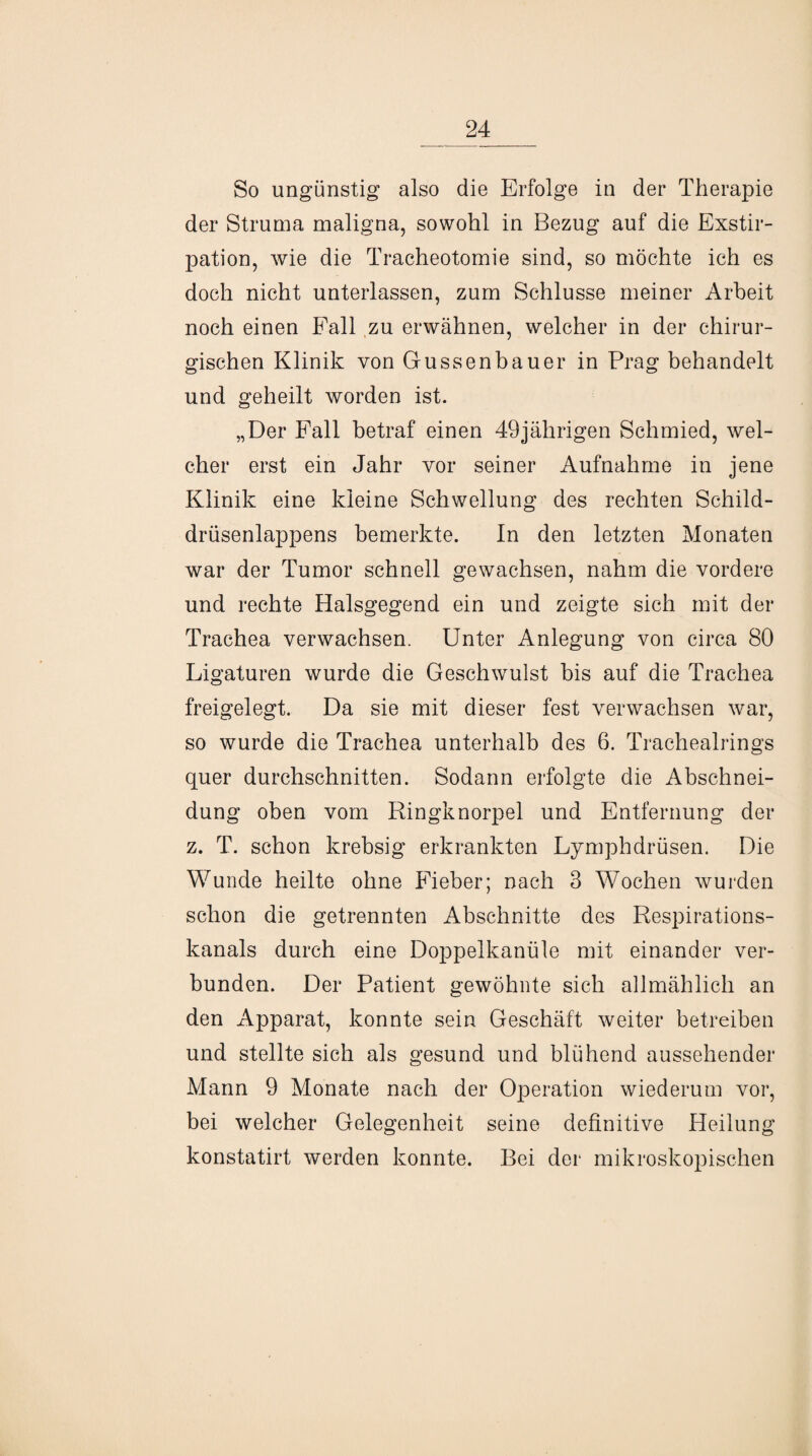 So ungünstig also die Erfolge in der Therapie der Struma maligna, sowohl in Bezug auf die Exstir¬ pation, wie die Tracheotomie sind, so möchte ich es doch nicht unterlassen, zum Schlüsse meiner Arbeit noch einen Fall zu erwähnen, welcher in der chirur¬ gischen Klinik von Gussenbauer in Prag behandelt und geheilt worden ist. „Der Fall betraf einen 49jährigen Schmied, wel¬ cher erst ein Jahr vor seiner Aufnahme in jene Klinik eine kleine Schwellung des rechten Schild¬ drüsenlappens bemerkte. In den letzten Monaten war der Tumor schnell gewachsen, nahm die vordere und rechte Halsgegend ein und zeigte sich mit der Trachea verwachsen. Unter Anlegung von circa 80 Ligaturen wurde die Geschwulst bis auf die Trachea freigelegt. Da sie mit dieser fest verwachsen war, so wurde die Trachea unterhalb des 6. Trachealrings quer durchschnitten. Sodann erfolgte die Abschnei¬ dung oben vom Ringknorpel und Entfernung der z. T. schon krebsig erkrankten Lymphdrüsen. Die Wunde heilte ohne Fieber; nach 3 Wochen wurden schon die getrennten Abschnitte des Respirations¬ kanals durch eine Doppelkanüle mit einander ver¬ bunden. Der Patient gewöhnte sich allmählich an den Apparat, konnte sein Geschäft weiter betreiben und stellte sich als gesund und blühend aussehender Mann 9 Monate nach der Operation wiederum vor, bei welcher Gelegenheit seine definitive Heilung konstatirt werden konnte. Bei der mikroskopischen