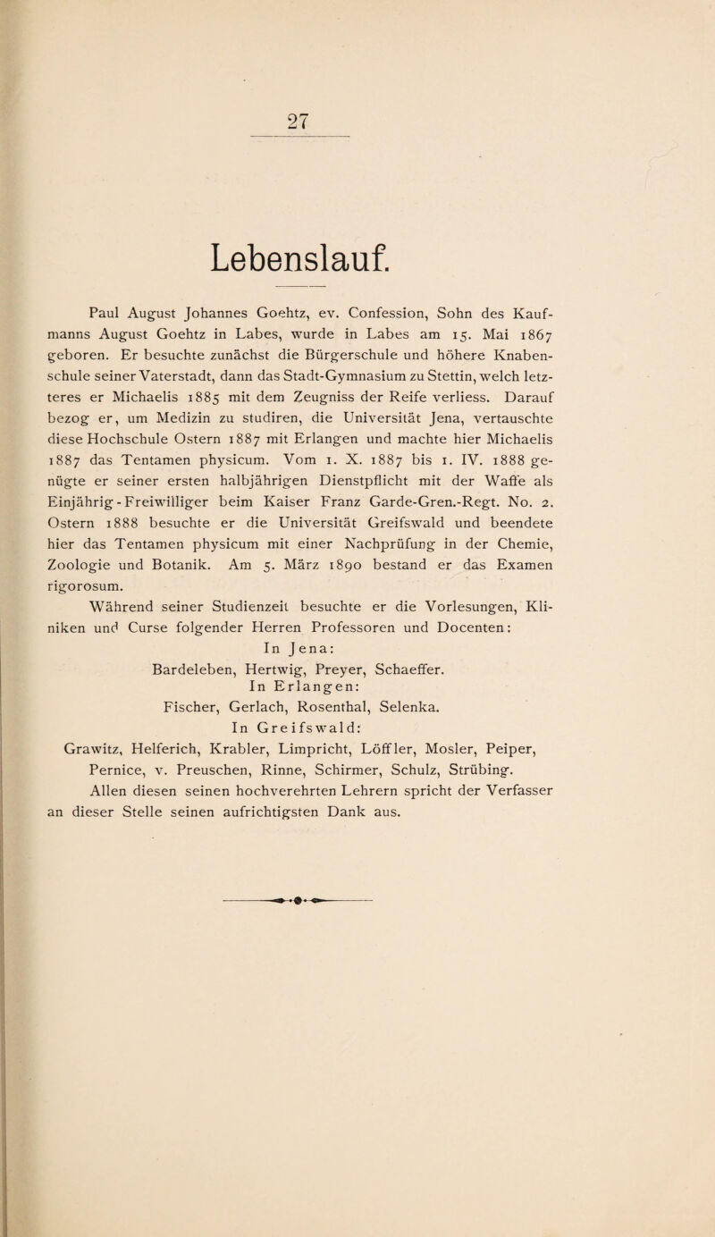 Lebenslauf. Paul August Johannes Goehtz, ev. Confession, Sohn des Kauf¬ manns August Goehtz in Labes, wurde in Labes am 15. Mai 1867 geboren. Er besuchte zunächst die Bürgerschule und höhere Knaben¬ schule seiner Vaterstadt, dann das Stadt-Gymnasium zu Stettin, welch letz¬ teres er Michaelis 1885 mit dem Zeugniss der Reife verliess. Darauf bezog er, um Medizin zu studiren, die Universität Jena, vertauschte diese Hochschule Ostern 1887 mit Erlangen und machte hier Michaelis 1887 das Tentamen physicum. Vom 1. X. 1887 bis 1. IV. 1888 ge¬ nügte er seiner ersten halbjährigen Dienstpflicht mit der Waffe als Einjährig - Freiwilliger beim Kaiser Franz Garde-Gren.-Regt. No. 2. Ostern 1888 besuchte er die Universität Greifswald und beendete hier das Tentamen physicum mit einer Nachprüfung in der Chemie, Zoologie und Botanik. Am 5. März 1890 bestand er das Examen rigorosum. Während seiner Studienzeit besuchte er die Vorlesungen, Kli¬ niken und Curse folgender Herren Professoren und Docenten: In Jena: Bardeleben, Hertwig, Preyer, Schaeffer. In Erlangen: Fischer, Gerlach, Rosenthal, Selenka. In Greifswald: Grawitz, Helferich, Krabler, Limpricht, Löffler, Mosler, Peiper, Pernice, v. Preuschen, Rinne, Schirmer, Schulz, Strübing. Allen diesen seinen hochverehrten Lehrern spricht der Verfasser an dieser Stelle seinen aufrichtigsten Dank aus.