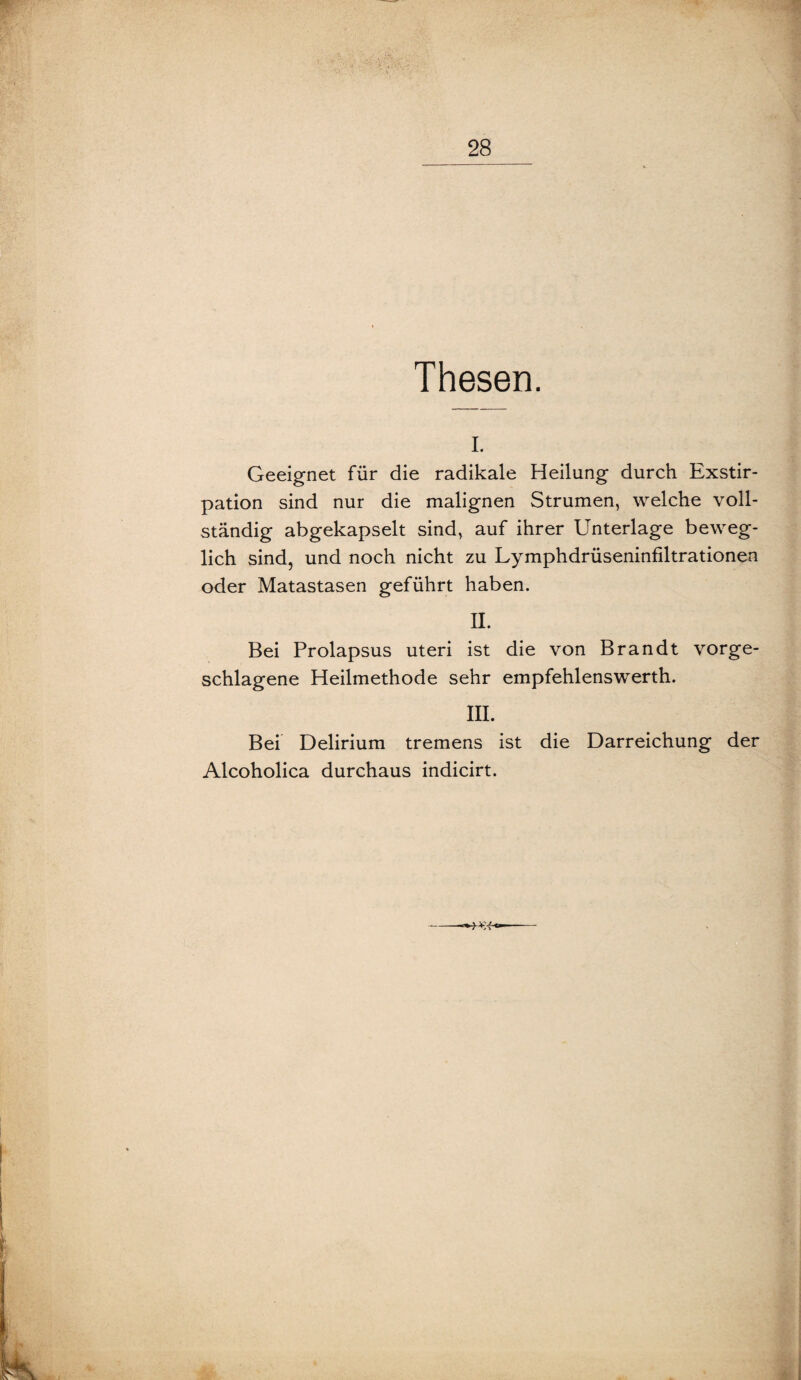 Thesen. I. Geeignet für die radikale Heilung durch Exstir¬ pation sind nur die malignen Strumen, welche voll¬ ständig abgekapselt sind, auf ihrer Unterlage beweg¬ lich sind, und noch nicht zu Lymphdrüseninfiltrationen oder Matastasen geführt haben. II. Bei Prolapsus uteri ist die von Brandt vorge¬ schlagene Heilmethode sehr empfehlenswerth. III. Bei Delirium tremens ist die Darreichung der Alcoholica durchaus indicirt.