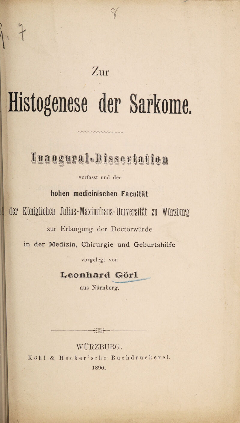 Zur I Histogenese der Sarkome. verfasst und der hohen medicinischen Facultät i iler Köiigliclen Julius - laiiiilians - Universität zu Würzimre: zur Erlangung der Doctorwürde in der Medizin, Chirurgie und Geburtshilfe vorgelegt von aus Nürnberg. I ; - -$34—- WÜRZBURG. Köhl & Hecker’sehe Buchdruckerei. 1890.