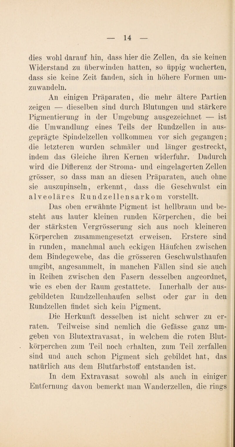 dies wohl darauf hin, dass hier die Zellen, da sie keinen Widerstand zu überwinden hatten, so üppig wucherten, dass sie keine Zeit fanden, sich in höhere Formen um¬ zuwandeln. An einigen Präparaten, die mehr ältere Partien zeigen — dieselben sind durch Blutungen und stärkere Pigmentierung in der Umgebung ausgezeichnet — ist die Umwandlung eines Teils der Rundzellen in aus¬ geprägte Spindelzellen vollkommen vor sich gegangen: die letzteren wurden schmäler und länger gestreckt, indem das Gleiche ihren Kernen widerfuhr. Dadurch wird die Differenz der Stroma- und eingelagerten Zellen grösser, so dass man an diesen Präparaten, auch ohne sie auszupinseln, erkennt, dass die Geschwulst ein alveoläres Rundzellensarkom vorstellt. Das oben erwähnte Pigment ist hellbraun und be¬ steht aus lauter kleinen runden Körperchen, die bei der stärksten Vergrösserung sich aus noch kleineren Körperchen zusammengesetzt erweisen. Erstere sind in runden, manchmal auch eckigen Häufchen zwischen dem Bindegewebe, das die grösseren Geschwulsthaufen umgibt, angesammelt, in manchen Fällen sind sie auch in Reihen zwischen den Fasern desselben angeordnet, wie es eben der Raum gestattete. Innerhalb der aus¬ gebildeten Rundzellenhaufen selbst oder gar in den Rundzellen findet sich kein Pigment. Die Herkunft desselben ist nicht schwer zu er¬ raten. Teilweise sind nemlich die Gefässe ganz um¬ geben von Blutextravasat, in welchem die roten Blut¬ körperchen zum Teil noch erhalten, zum Teil zerfallen sind und auch schon Pigment sich gebildet hat, das natürlich aus dem Blutfarbstoff entstanden ist. In dem Extravasat sowohl als auch in einiger Entfernung davon bemerkt man Wanderzellen, die rings