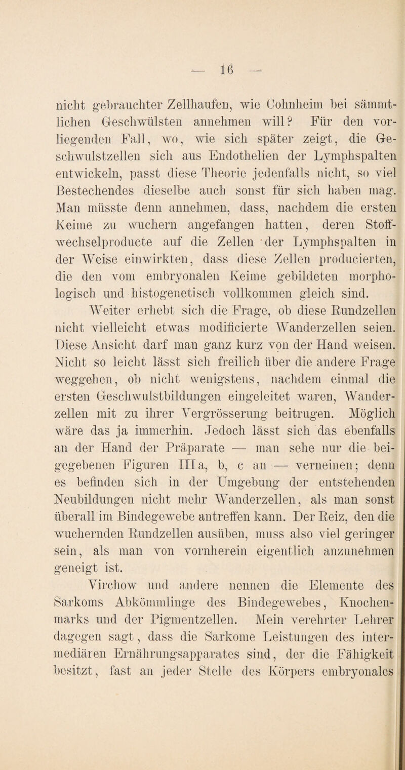 nicht gebrauchter Zellhaufen, wie Cohnheim bei sämmt- lichen Geschwülsten annehmen will? Für den vor¬ liegenden Fall, wo, wie sich später zeigt, die Ge¬ schwulstzellen sich aus Endothelien der Lymphspalten entwickeln, passt diese Theorie jedenfalls nicht, so viel Bestechendes dieselbe auch sonst für sich haben mag. Man müsste denn annehmen, dass, nachdem die ersten Keime zu wuchern angefangen hatten, deren Stoff- wechselproducte auf die Zellen Mer Lymphspalten in der Weise einwirkten, dass diese Zellen producierten, die den vom embryonalen Keime gebildeten morpho¬ logisch und histogenetisch vollkommen gleich sind. Weiter erhebt sich die Frage, ob diese Rundzellen nicht vielleicht etwas modificierte Wanderzellen seien. Diese Ansicht darf man ganz kurz von der Hand weisen. Nicht so leicht lässt sich freilich über die andere Frage Weggehen, ob nicht wenigstens, nachdem einmal die ersten Geschwulstbildungen eingeleitet waren, Wander¬ zellen mit zu ihrer Vergrösserung beitrugen. Möglich wäre das ja immerhin. Jedoch lässt sich das ebenfalls an der Hand der Präparate — man sehe nur die bei¬ gegebenen Figuren lila, b, c an — verneinen; denn es befinden sich in der Umgebung der entstehenden Neubildungen nicht mehr Wanderzellen, als man sonst überall im Bindegewebe antreffen kann. Der Reiz, den die wuchernden Rundzellen ausüben, muss also viel geringer sein, als man von vornherein eigentlich anzunehmen geneigt ist. Virchow und andere nennen die Elemente des Sarkoms Abkömmlinge des Bindegewebes, Knochen¬ marks und der Pigmentzellen. Mein verehrter Lehrer dagegen sagt, dass die Sarkome Leistungen des inter¬ mediären Ernährungsapparates sind, der die Fähigkeit besitzt, fast an jeder Stelle des Körpers embryonales