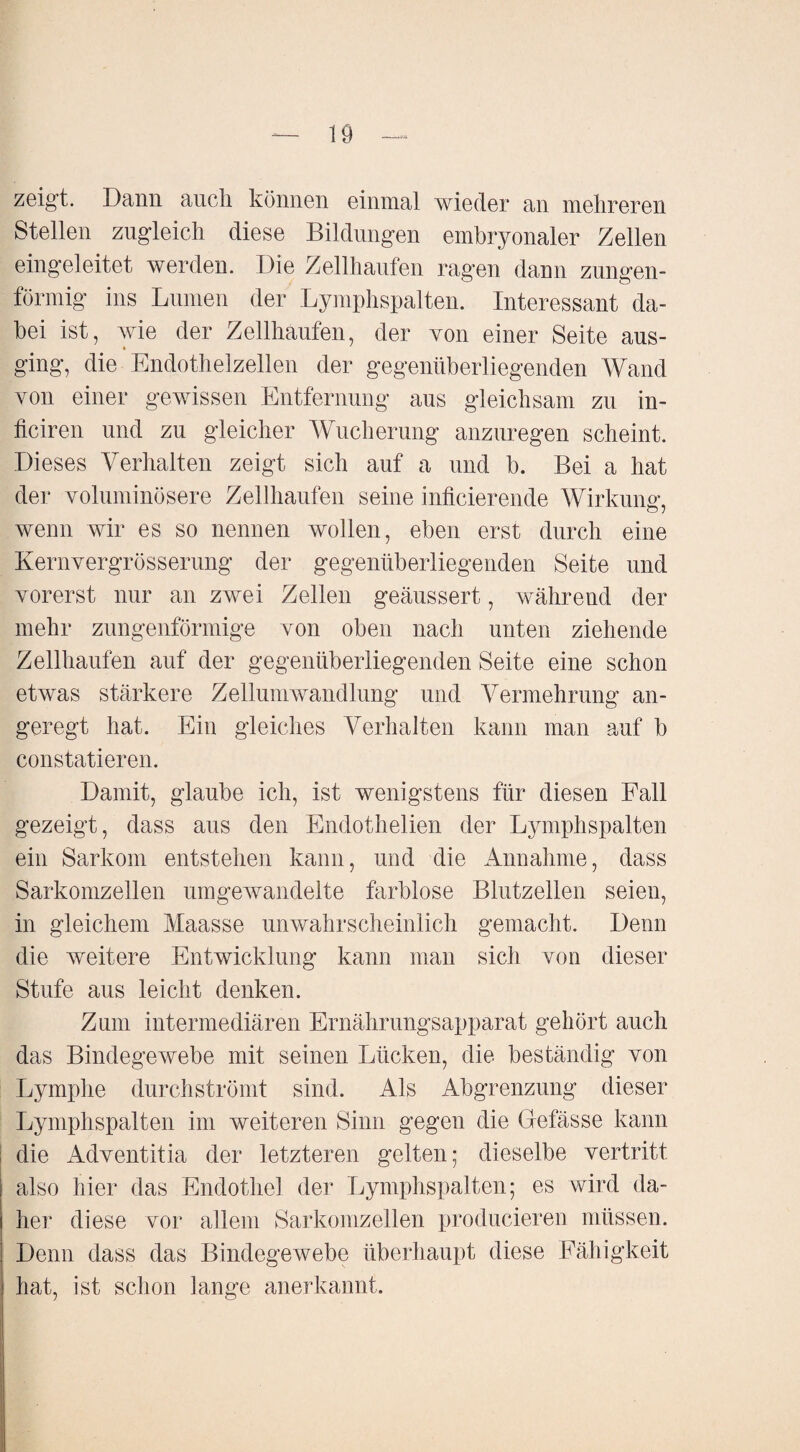 zeigt. Dann auch können einmal wieder an mehreren Stellen zugleich diese Bildungen embryonaler Zellen eingeleitet werden. Die Zellhaufen ragen dann zungen¬ förmig ins Lumen der Lymphspalten. Interessant da¬ bei ist, wie der Zellhaufen, der yon einer Seite aus¬ ging, die Endothelzellen der gegenüberliegenden Wand von einer gewissen Entfernung aus gleichsam zu in- ficiren und zu gleicher Wucherung anzuregen scheint. Dieses Verhalten zeigt sich auf a und b. Bei a hat der voluminösere Zellhaufen seine inficierende Wirkung, wenn wir es so nennen wollen, eben erst durch eine Kernvergrösserung der gegenüberliegenden Seite und vorerst nur an zwei Zellen geäussert, während der mehr zungenförmige von oben nach unten ziehende Zellhaufen auf der gegenüberliegenden Seite eine schon etwas stärkere Zellumwandlung und Vermehrung an¬ geregt hat. Ein gleiches Verhalten kann man auf b constatieren. Damit, glaube ich, ist wenigstens für diesen Fall gezeigt, dass aus den Endothelien der Lymphspalten ein Sarkom entstehen kann, und die Annahme, dass Sarkomzellen umgewandelte farblose Blutzellen seien, in gleichem Maasse unwahrscheinlich gemacht. Denn die weitere Entwicklung kann man sich von dieser Stufe aus leicht denken. Zum intermediären Ernährungsapparat gehört auch das Bindegewebe mit seinen Lücken, die beständig von Lymphe durch strömt sind. Als Abgrenzung dieser Lymphspalten im weiteren Sinn gegen die Gefässe kann die Adventitia der letzteren gelten; dieselbe vertritt also hier das Endothel der Lymphspalten; es wird da¬ her diese vor allem Sarkomzellen producieren müssen. Denn dass das Bindegewebe überhaupt diese Fähigkeit hat, ist schon lange anerkannt.